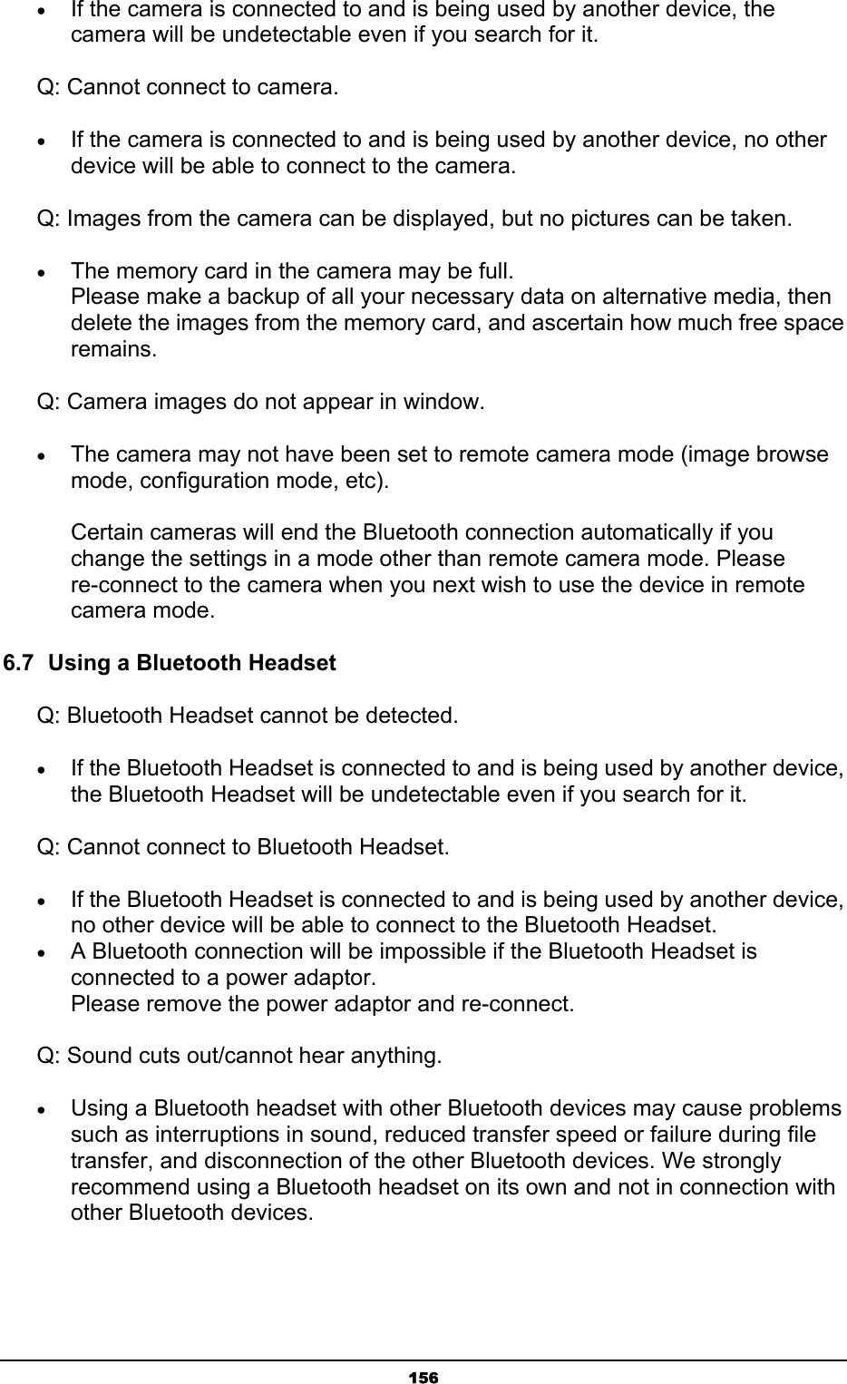   156• If the camera is connected to and is being used by another device, the camera will be undetectable even if you search for it.   Q: Cannot connect to camera. • If the camera is connected to and is being used by another device, no other device will be able to connect to the camera. Q: Images from the camera can be displayed, but no pictures can be taken. • The memory card in the camera may be full. Please make a backup of all your necessary data on alternative media, then delete the images from the memory card, and ascertain how much free space remains.  Q: Camera images do not appear in window. • The camera may not have been set to remote camera mode (image browse mode, configuration mode, etc).  Certain cameras will end the Bluetooth connection automatically if you change the settings in a mode other than remote camera mode. Please re-connect to the camera when you next wish to use the device in remote camera mode.   6.7  Using a Bluetooth Headset Q: Bluetooth Headset cannot be detected. • If the Bluetooth Headset is connected to and is being used by another device, the Bluetooth Headset will be undetectable even if you search for it. Q: Cannot connect to Bluetooth Headset. • If the Bluetooth Headset is connected to and is being used by another device, no other device will be able to connect to the Bluetooth Headset.   • A Bluetooth connection will be impossible if the Bluetooth Headset is connected to a power adaptor. Please remove the power adaptor and re-connect. Q: Sound cuts out/cannot hear anything. • Using a Bluetooth headset with other Bluetooth devices may cause problems such as interruptions in sound, reduced transfer speed or failure during file transfer, and disconnection of the other Bluetooth devices. We strongly recommend using a Bluetooth headset on its own and not in connection with other Bluetooth devices. 