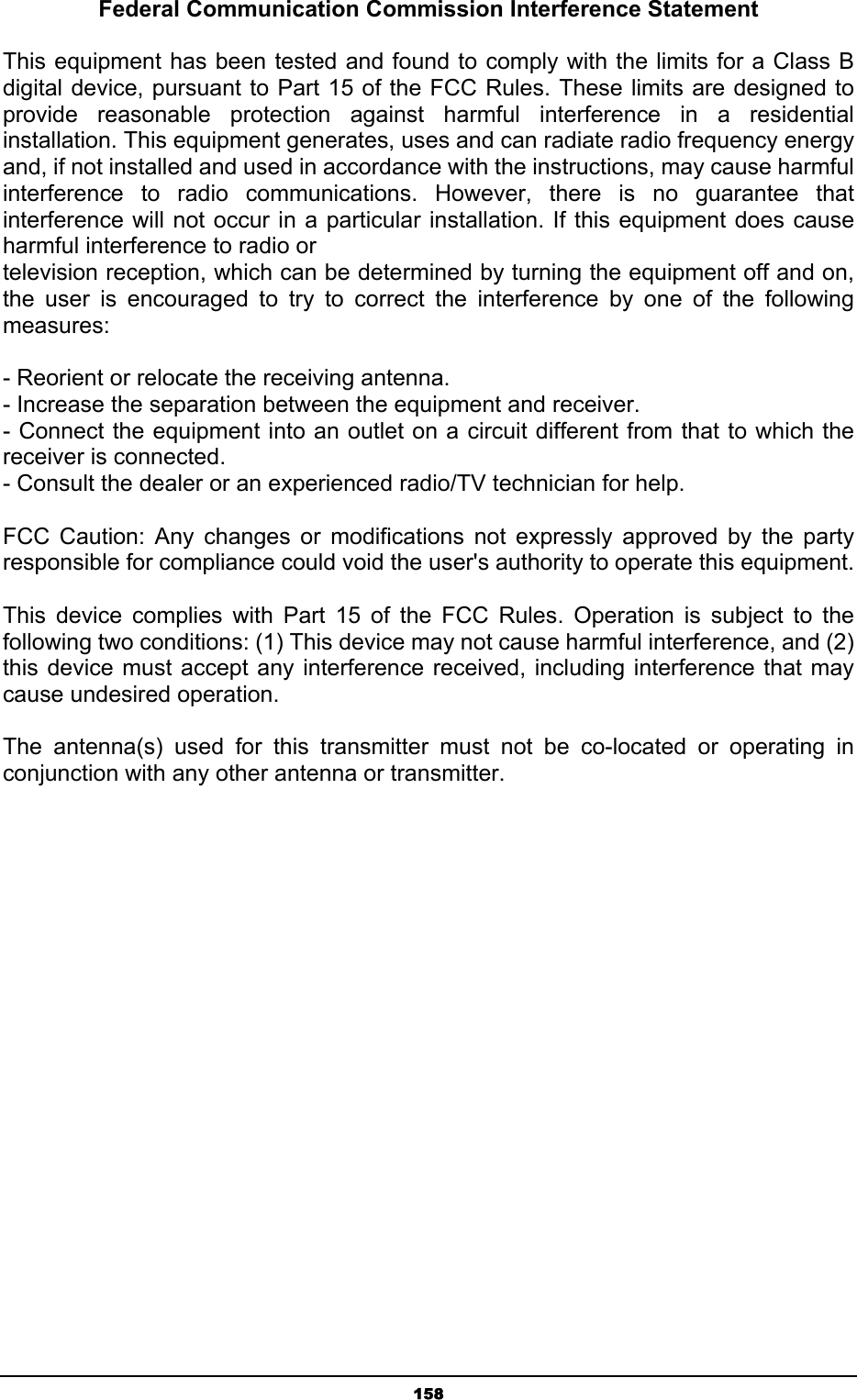   158Federal Communication Commission Interference Statement  This equipment has been tested and found to comply with the limits for a Class B digital device, pursuant to Part 15 of the FCC Rules. These limits are designed to provide reasonable protection against harmful interference in a residential installation. This equipment generates, uses and can radiate radio frequency energy and, if not installed and used in accordance with the instructions, may cause harmful interference to radio communications. However, there is no guarantee that interference will not occur in a particular installation. If this equipment does cause harmful interference to radio or television reception, which can be determined by turning the equipment off and on, the user is encouraged to try to correct the interference by one of the following measures:  - Reorient or relocate the receiving antenna. - Increase the separation between the equipment and receiver. - Connect the equipment into an outlet on a circuit different from that to which the receiver is connected. - Consult the dealer or an experienced radio/TV technician for help.  FCC Caution: Any changes or modifications not expressly approved by the party responsible for compliance could void the user&apos;s authority to operate this equipment.    This device complies with Part 15 of the FCC Rules. Operation is subject to the following two conditions: (1) This device may not cause harmful interference, and (2) this device must accept any interference received, including interference that may cause undesired operation.  The antenna(s) used for this transmitter must not be co-located or operating in conjunction with any other antenna or transmitter.   