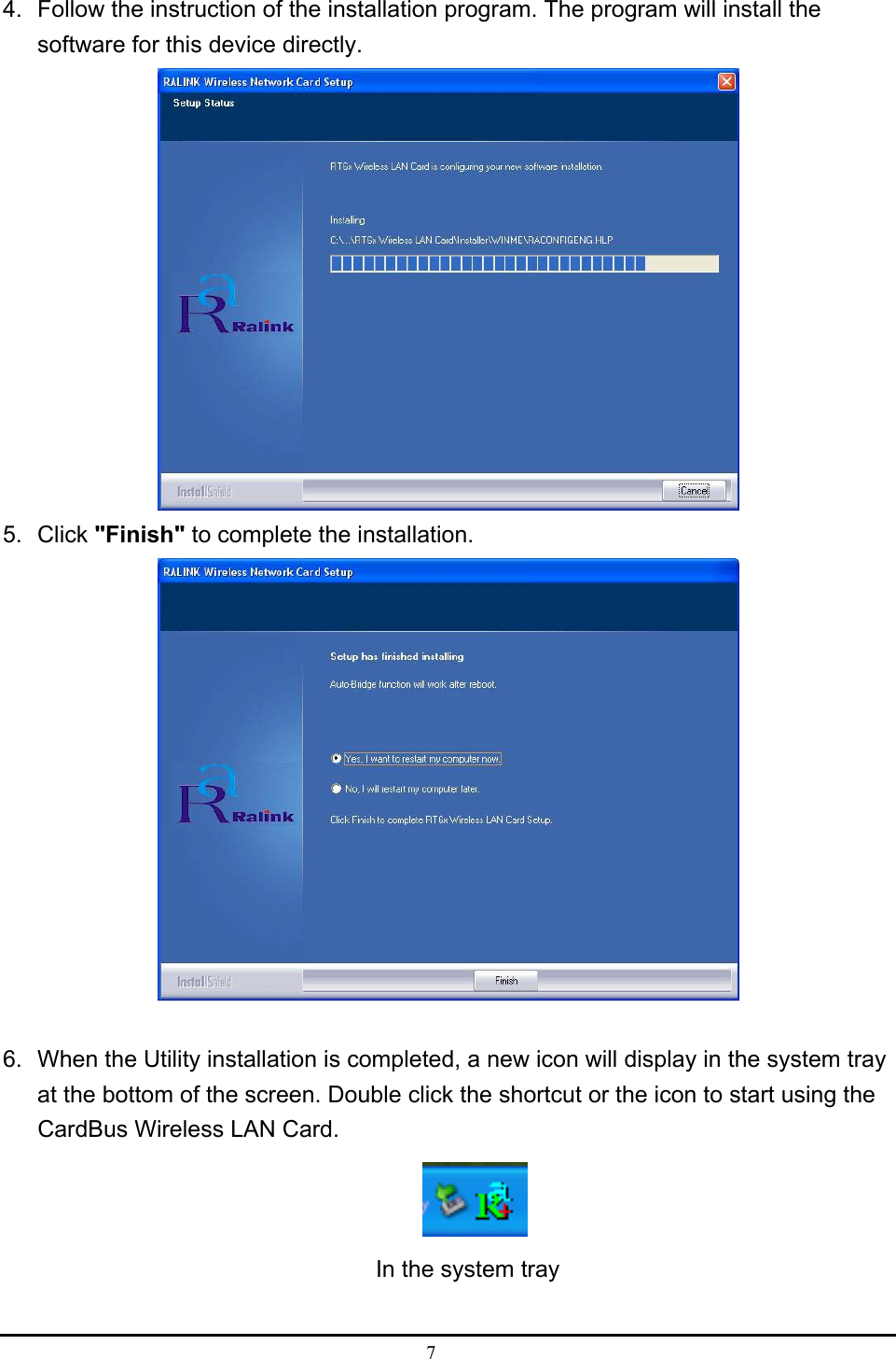  7  4.  Follow the instruction of the installation program. The program will install the software for this device directly.  5. Click &quot;Finish&quot; to complete the installation.   6.  When the Utility installation is completed, a new icon will display in the system tray at the bottom of the screen. Double click the shortcut or the icon to start using the CardBus Wireless LAN Card.            In the system tray  