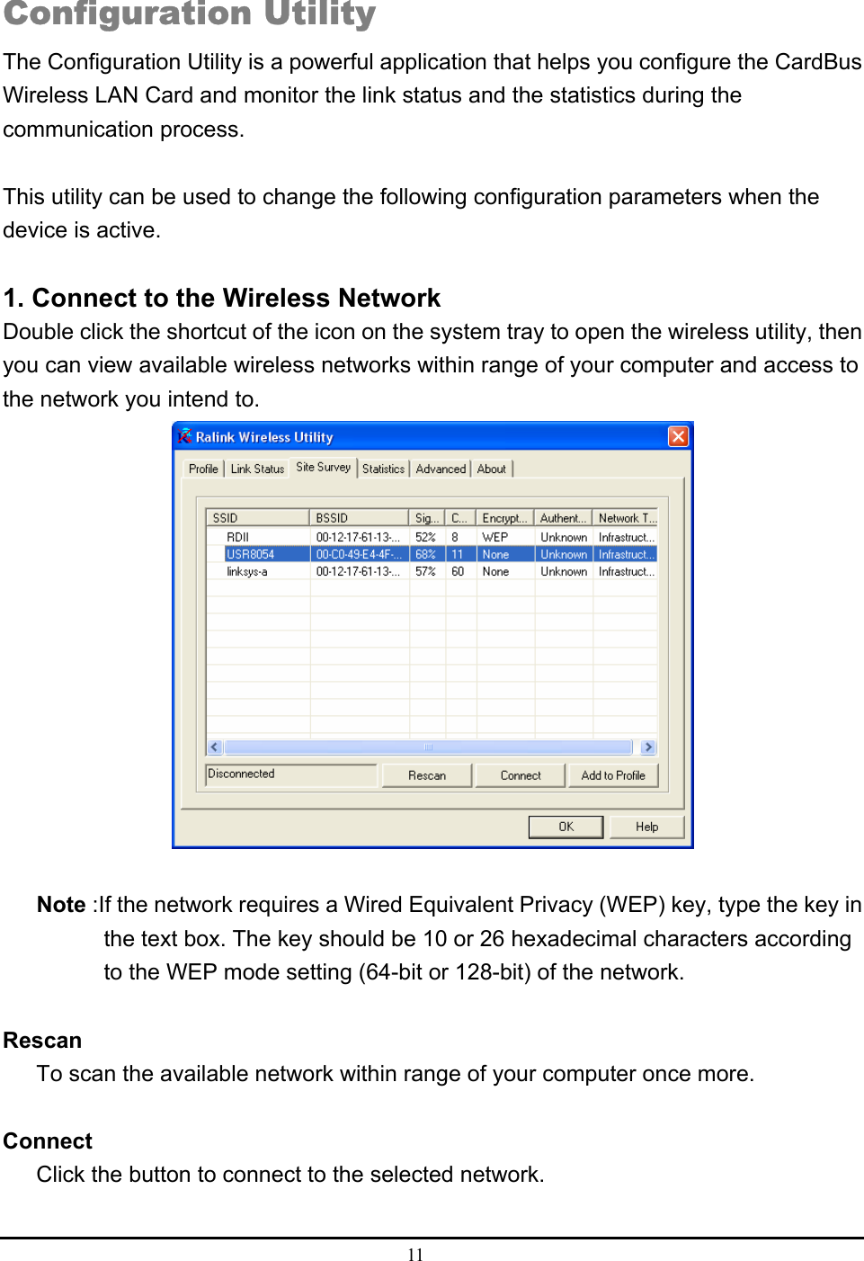  11   Configuration Utility The Configuration Utility is a powerful application that helps you configure the CardBus Wireless LAN Card and monitor the link status and the statistics during the communication process.  This utility can be used to change the following configuration parameters when the device is active.  1. Connect to the Wireless Network Double click the shortcut of the icon on the system tray to open the wireless utility, then you can view available wireless networks within range of your computer and access to the network you intend to.   Note :If the network requires a Wired Equivalent Privacy (WEP) key, type the key in         the text box. The key should be 10 or 26 hexadecimal characters according         to the WEP mode setting (64-bit or 128-bit) of the network.  Rescan To scan the available network within range of your computer once more.  Connect Click the button to connect to the selected network.  