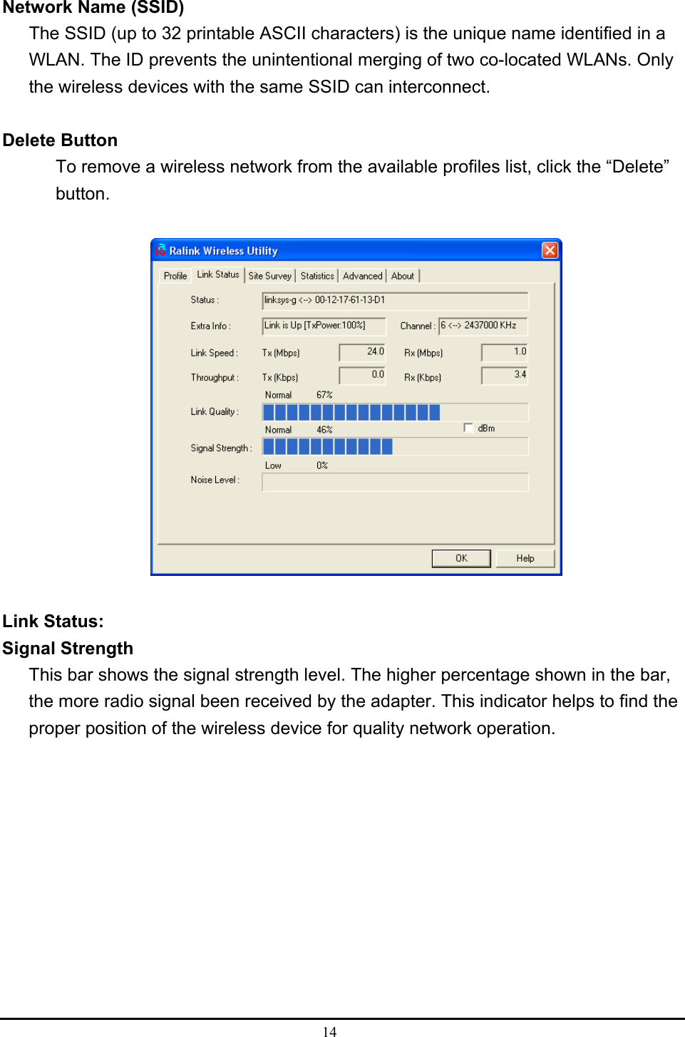  14  Network Name (SSID) The SSID (up to 32 printable ASCII characters) is the unique name identified in a WLAN. The ID prevents the unintentional merging of two co-located WLANs. Only the wireless devices with the same SSID can interconnect.  Delete Button To remove a wireless network from the available profiles list, click the “Delete” button.    Link Status: Signal Strength This bar shows the signal strength level. The higher percentage shown in the bar, the more radio signal been received by the adapter. This indicator helps to find the proper position of the wireless device for quality network operation.           