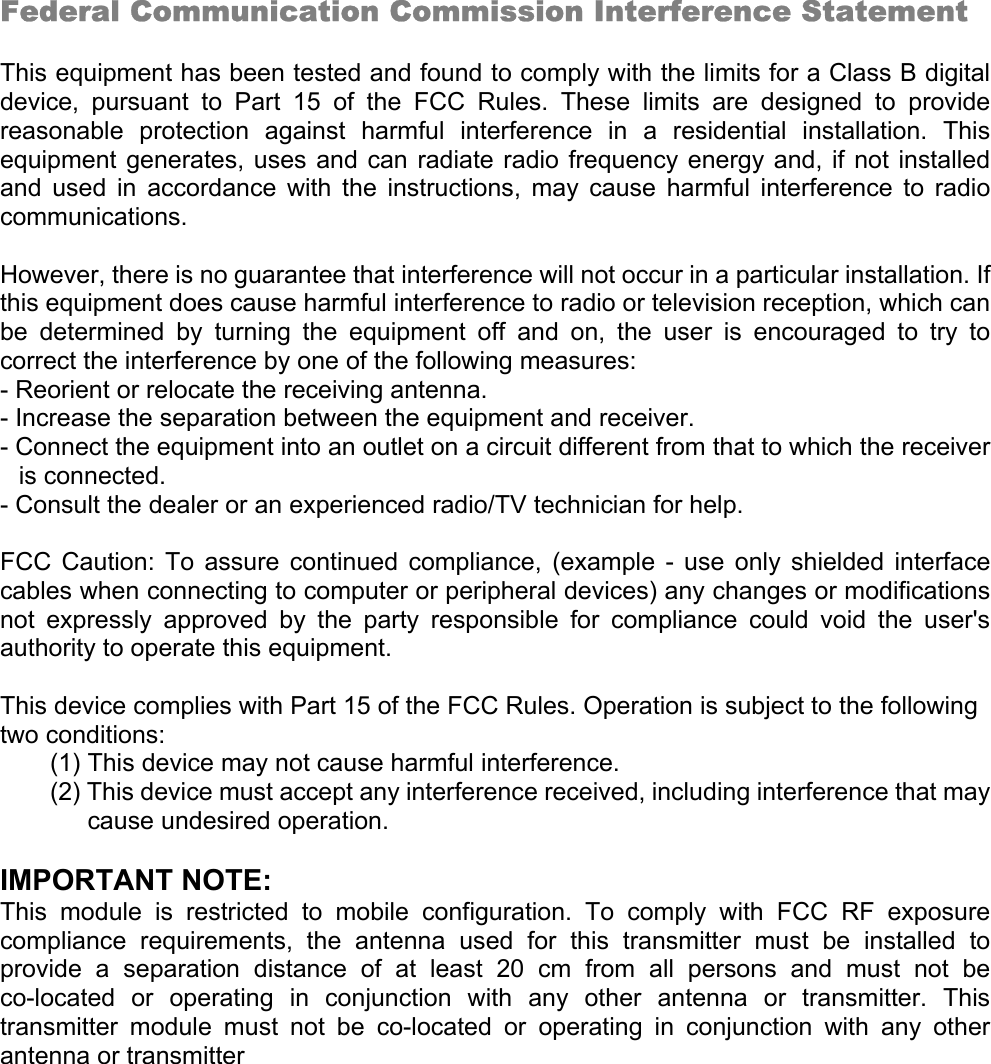   Federal Communication Commission Interference Statement  This equipment has been tested and found to comply with the limits for a Class B digital device, pursuant to Part 15 of the FCC Rules. These limits are designed to provide reasonable protection against harmful interference in a residential installation. This equipment generates, uses and can radiate radio frequency energy and, if not installed and used in accordance with the instructions, may cause harmful interference to radio communications.  However, there is no guarantee that interference will not occur in a particular installation. If this equipment does cause harmful interference to radio or television reception, which can be determined by turning the equipment off and on, the user is encouraged to try to correct the interference by one of the following measures: - Reorient or relocate the receiving antenna. - Increase the separation between the equipment and receiver. - Connect the equipment into an outlet on a circuit different from that to which the receiver is connected. - Consult the dealer or an experienced radio/TV technician for help.  FCC Caution: To assure continued compliance, (example - use only shielded interface cables when connecting to computer or peripheral devices) any changes or modifications not expressly approved by the party responsible for compliance could void the user&apos;s authority to operate this equipment.  This device complies with Part 15 of the FCC Rules. Operation is subject to the following two conditions: (1) This device may not cause harmful interference. (2) This device must accept any interference received, including interference that may cause undesired operation.  IMPORTANT NOTE: This module is restricted to mobile configuration. To comply with FCC RF exposure compliance requirements, the antenna used for this transmitter must be installed to provide a separation distance of at least 20 cm from all persons and must not be co-located or operating in conjunction with any other antenna or transmitter. This transmitter module must not be co-located or operating in conjunction with any other antenna or transmitter 