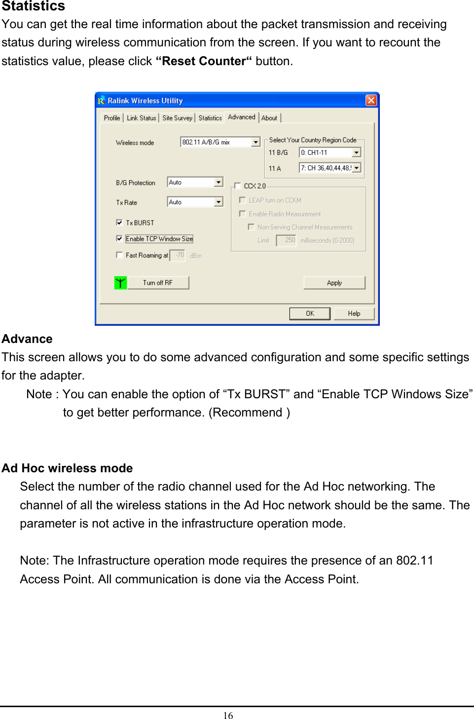  16  Statistics You can get the real time information about the packet transmission and receiving status during wireless communication from the screen. If you want to recount the statistics value, please click “Reset Counter“ button.   Advance This screen allows you to do some advanced configuration and some specific settings for the adapter.         Note : You can enable the option of “Tx BURST” and “Enable TCP Windows Size”   to get better performance. (Recommend )    Ad Hoc wireless mode Select the number of the radio channel used for the Ad Hoc networking. The channel of all the wireless stations in the Ad Hoc network should be the same. The parameter is not active in the infrastructure operation mode.  Note: The Infrastructure operation mode requires the presence of an 802.11 Access Point. All communication is done via the Access Point.       