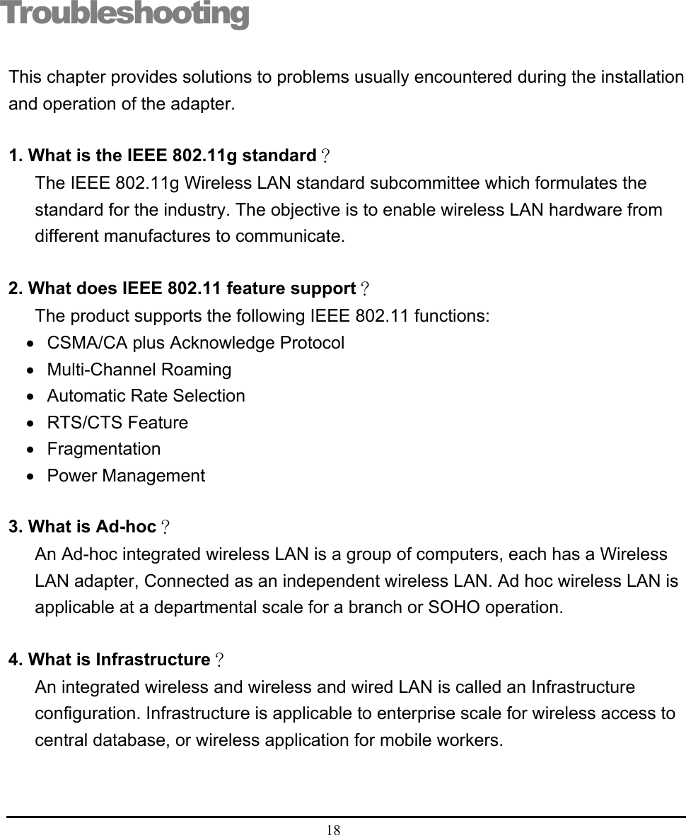  18  Troubleshooting This chapter provides solutions to problems usually encountered during the installation and operation of the adapter.  1. What is the IEEE 802.11g standard？ The IEEE 802.11g Wireless LAN standard subcommittee which formulates the standard for the industry. The objective is to enable wireless LAN hardware from different manufactures to communicate.  2. What does IEEE 802.11 feature support？ The product supports the following IEEE 802.11 functions: •  CSMA/CA plus Acknowledge Protocol • Multi-Channel Roaming •  Automatic Rate Selection • RTS/CTS Feature • Fragmentation • Power Management  3. What is Ad-hoc？ An Ad-hoc integrated wireless LAN is a group of computers, each has a Wireless LAN adapter, Connected as an independent wireless LAN. Ad hoc wireless LAN is applicable at a departmental scale for a branch or SOHO operation.  4. What is Infrastructure？ An integrated wireless and wireless and wired LAN is called an Infrastructure configuration. Infrastructure is applicable to enterprise scale for wireless access to central database, or wireless application for mobile workers.    4 