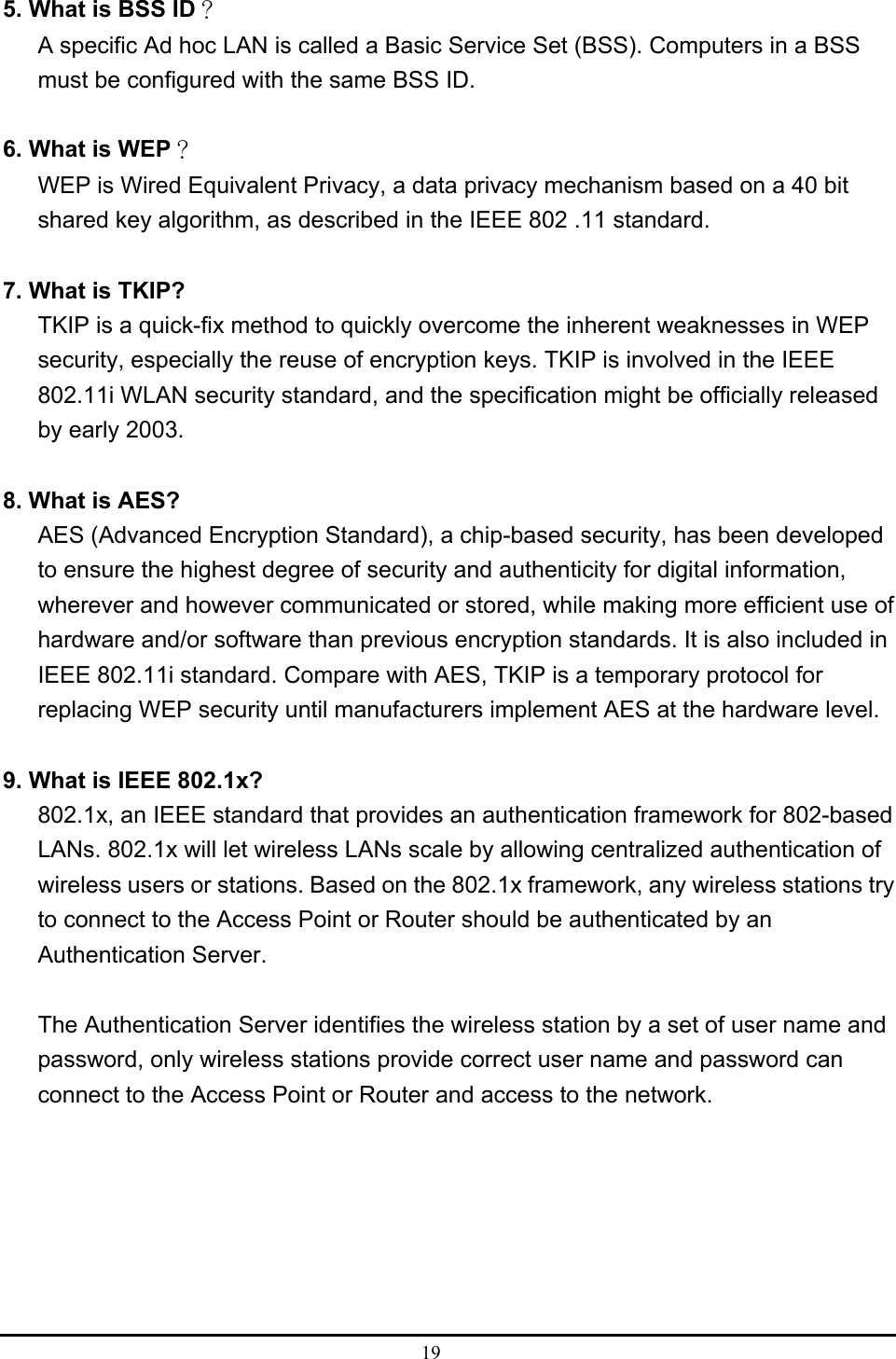  19  5. What is BSS ID？ A specific Ad hoc LAN is called a Basic Service Set (BSS). Computers in a BSS must be configured with the same BSS ID.  6. What is WEP？ WEP is Wired Equivalent Privacy, a data privacy mechanism based on a 40 bit shared key algorithm, as described in the IEEE 802 .11 standard.  7. What is TKIP? TKIP is a quick-fix method to quickly overcome the inherent weaknesses in WEP security, especially the reuse of encryption keys. TKIP is involved in the IEEE 802.11i WLAN security standard, and the specification might be officially released by early 2003.  8. What is AES? AES (Advanced Encryption Standard), a chip-based security, has been developed to ensure the highest degree of security and authenticity for digital information, wherever and however communicated or stored, while making more efficient use of hardware and/or software than previous encryption standards. It is also included in IEEE 802.11i standard. Compare with AES, TKIP is a temporary protocol for replacing WEP security until manufacturers implement AES at the hardware level.  9. What is IEEE 802.1x? 802.1x, an IEEE standard that provides an authentication framework for 802-based LANs. 802.1x will let wireless LANs scale by allowing centralized authentication of wireless users or stations. Based on the 802.1x framework, any wireless stations try to connect to the Access Point or Router should be authenticated by an Authentication Server.  The Authentication Server identifies the wireless station by a set of user name and password, only wireless stations provide correct user name and password can connect to the Access Point or Router and access to the network. 