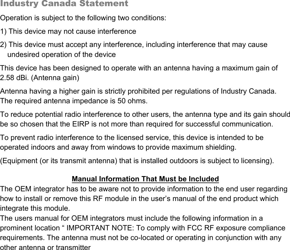   Industry Canada Statement   Operation is subject to the following two conditions: 1) This device may not cause interference 2) This device must accept any interference, including interference that may cause undesired operation of the device This device has been designed to operate with an antenna having a maximum gain of 2.58 dBi. (Antenna gain) Antenna having a higher gain is strictly prohibited per regulations of Industry Canada.              The required antenna impedance is 50 ohms. To reduce potential radio interference to other users, the antenna type and its gain should be so chosen that the EIRP is not more than required for successful communication. To prevent radio interference to the licensed service, this device is intended to be operated indoors and away from windows to provide maximum shielding. (Equipment (or its transmit antenna) that is installed outdoors is subject to licensing).  Manual Information That Must be Included The OEM integrator has to be aware not to provide information to the end user regarding how to install or remove this RF module in the user’s manual of the end product which integrate this module. The users manual for OEM integrators must include the following information in a prominent location “ IMPORTANT NOTE: To comply with FCC RF exposure compliance requirements. The antenna must not be co-located or operating in conjunction with any other antenna or transmitter    