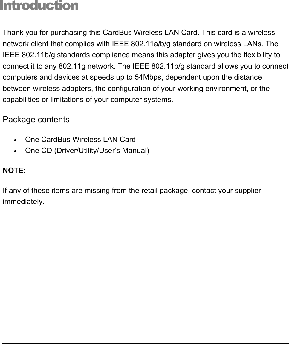  1  Introduction Thank you for purchasing this CardBus Wireless LAN Card. This card is a wireless network client that complies with IEEE 802.11a/b/g standard on wireless LANs. The IEEE 802.11b/g standards compliance means this adapter gives you the flexibility to connect it to any 802.11g network. The IEEE 802.11b/g standard allows you to connect computers and devices at speeds up to 54Mbps, dependent upon the distance between wireless adapters, the configuration of your working environment, or the capabilities or limitations of your computer systems. Package contents • One CardBus Wireless LAN Card • One CD (Driver/Utility/User’s Manual) NOTE: If any of these items are missing from the retail package, contact your supplier immediately.  i 