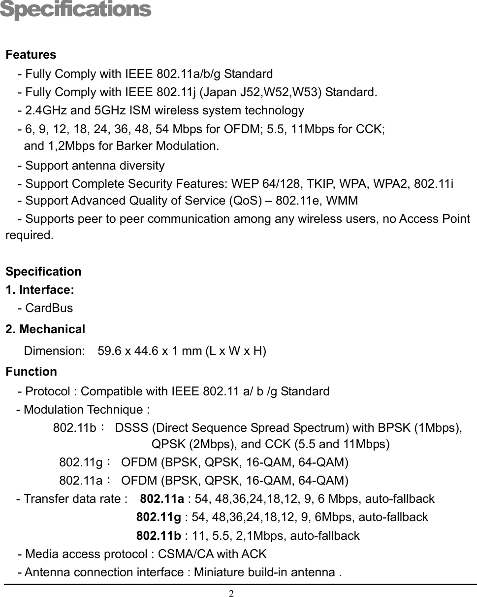  2  Specifications Features - Fully Comply with IEEE 802.11a/b/g Standard - Fully Comply with IEEE 802.11j (Japan J52,W52,W53) Standard. - 2.4GHz and 5GHz ISM wireless system technology - 6, 9, 12, 18, 24, 36, 48, 54 Mbps for OFDM; 5.5, 11Mbps for CCK;    and 1,2Mbps for Barker Modulation. - Support antenna diversity - Support Complete Security Features: WEP 64/128, TKIP, WPA, WPA2, 802.11i   - Support Advanced Quality of Service (QoS) – 802.11e, WMM - Supports peer to peer communication among any wireless users, no Access Point required.  Specification 1. Interface:   - CardBus 2. Mechanical   Dimension:    59.6 x 44.6 x 1 mm (L x W x H) Function - Protocol : Compatible with IEEE 802.11 a/ b /g Standard - Modulation Technique : 802.11b：  DSSS (Direct Sequence Spread Spectrum) with BPSK (1Mbps), QPSK (2Mbps), and CCK (5.5 and 11Mbps)        802.11g：  OFDM (BPSK, QPSK, 16-QAM, 64-QAM)        802.11a：  OFDM (BPSK, QPSK, 16-QAM, 64-QAM) - Transfer data rate :    802.11a : 54, 48,36,24,18,12, 9, 6 Mbps, auto-fallback                  802.11g : 54, 48,36,24,18,12, 9, 6Mbps, auto-fallback                    802.11b : 11, 5.5, 2,1Mbps, auto-fallback   - Media access protocol : CSMA/CA with ACK - Antenna connection interface : Miniature build-in antenna .  1 