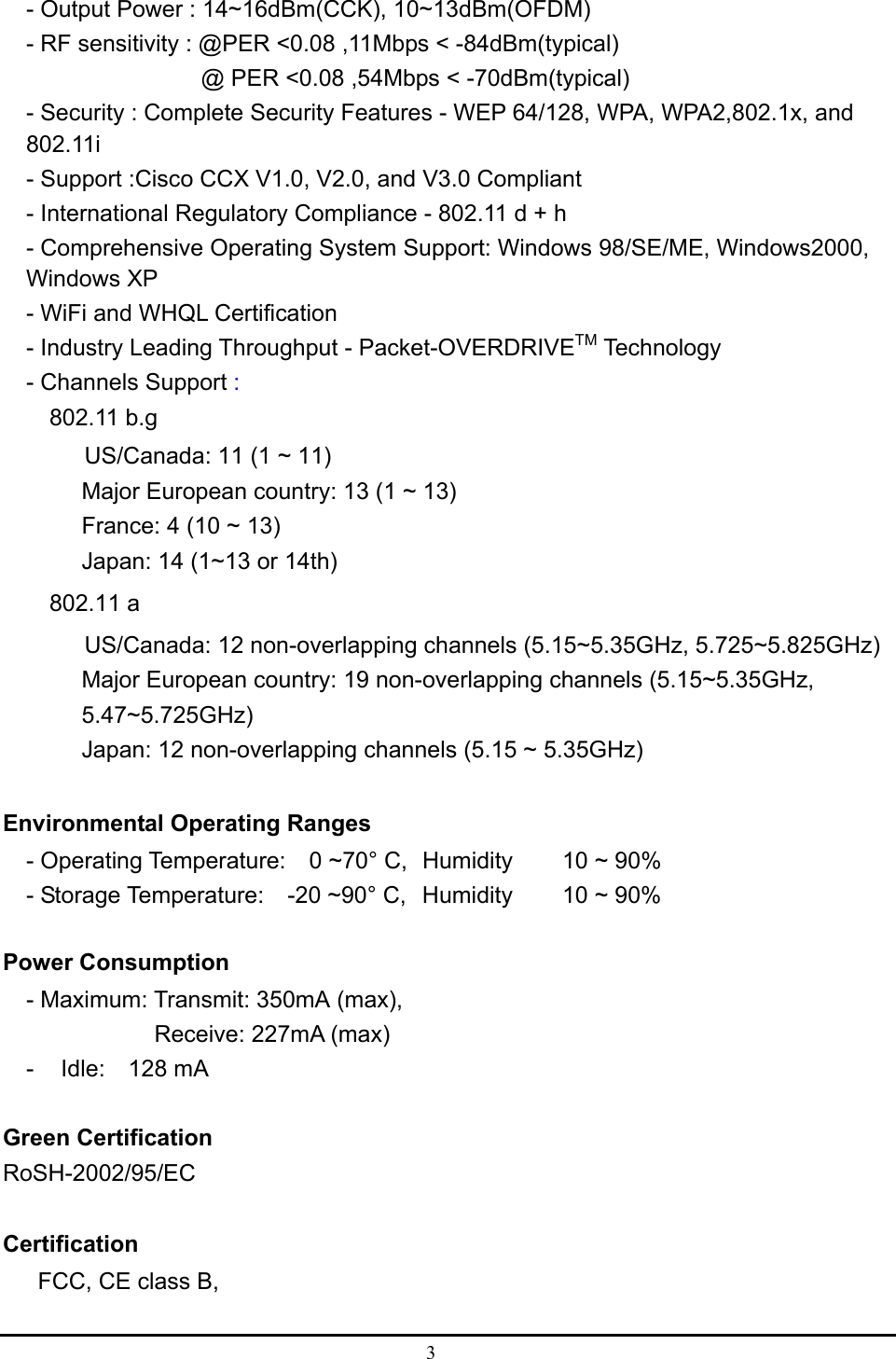  3  - Output Power : 14~16dBm(CCK), 10~13dBm(OFDM) - RF sensitivity : @PER &lt;0.08 ,11Mbps &lt; -84dBm(typical)                @ PER &lt;0.08 ,54Mbps &lt; -70dBm(typical) - Security : Complete Security Features - WEP 64/128, WPA, WPA2,802.1x, and 802.11i - Support :Cisco CCX V1.0, V2.0, and V3.0 Compliant - International Regulatory Compliance - 802.11 d + h - Comprehensive Operating System Support: Windows 98/SE/ME, Windows2000, Windows XP - WiFi and WHQL Certification - Industry Leading Throughput - Packet-OVERDRIVETM Technology - Channels Support :  802.11 b.g        US/Canada: 11 (1 ~ 11) Major European country: 13 (1 ~ 13) France: 4 (10 ~ 13) Japan: 14 (1~13 or 14th)     802.11 a        US/Canada: 12 non-overlapping channels (5.15~5.35GHz, 5.725~5.825GHz) Major European country: 19 non-overlapping channels (5.15~5.35GHz, 5.47~5.725GHz) Japan: 12 non-overlapping channels (5.15 ~ 5.35GHz)  Environmental Operating Ranges   - Operating Temperature:  0 ~70° C,  Humidity   10 ~ 90%     - Storage Temperature:    -20 ~90° C,  Humidity   10 ~ 90%  Power Consumption - Maximum: Transmit: 350mA (max),  Receive: 227mA (max)   -  Idle:  128 mA  Green Certification RoSH-2002/95/EC  Certification FCC, CE class B,    