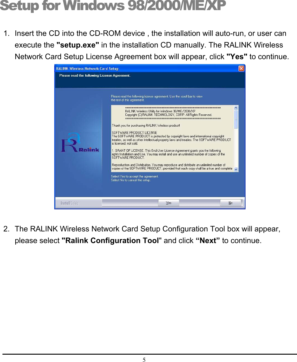  5  Setup for Windows 98/2000/ME/XP 1.  Insert the CD into the CD-ROM device , the installation will auto-run, or user can execute the &quot;setup.exe&quot; in the installation CD manually. The RALINK Wireless Network Card Setup License Agreement box will appear, click &quot;Yes&quot; to continue.                           2.  The RALINK Wireless Network Card Setup Configuration Tool box will appear, please select &quot;Ralink Configuration Tool&quot; and click “Next” to continue.  2 