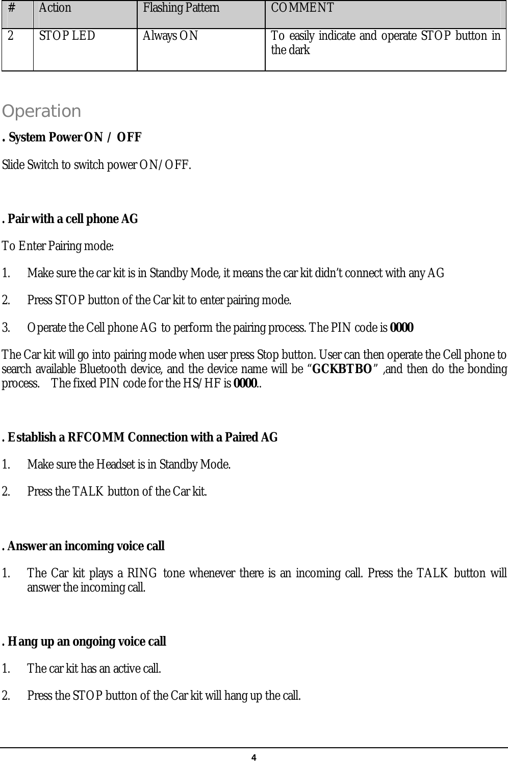   4#  Action  Flashing Pattern  COMMENT 2  STOP LED  Always ON  To easily indicate and operate STOP button in the dark  Operation  . System Power ON / OFF Slide Switch to switch power ON/OFF.  . Pair with a cell phone AG To Enter Pairing mode: 1.  Make sure the car kit is in Standby Mode, it means the car kit didn’t connect with any AG 2.  Press STOP button of the Car kit to enter pairing mode. 3.  Operate the Cell phone AG to perform the pairing process. The PIN code is 0000 The Car kit will go into pairing mode when user press Stop button. User can then operate the Cell phone to search available Bluetooth device, and the device name will be “GCKBTBO” ,and then do the bonding process.    The fixed PIN code for the HS/HF is 0000..  . Establish a RFCOMM Connection with a Paired AG 1.  Make sure the Headset is in Standby Mode. 2.  Press the TALK button of the Car kit.  . Answer an incoming voice call 1.  The Car kit plays a RING tone whenever there is an incoming call. Press the TALK button will answer the incoming call.  . Hang up an ongoing voice call 1.  The car kit has an active call. 2.  Press the STOP button of the Car kit will hang up the call.  