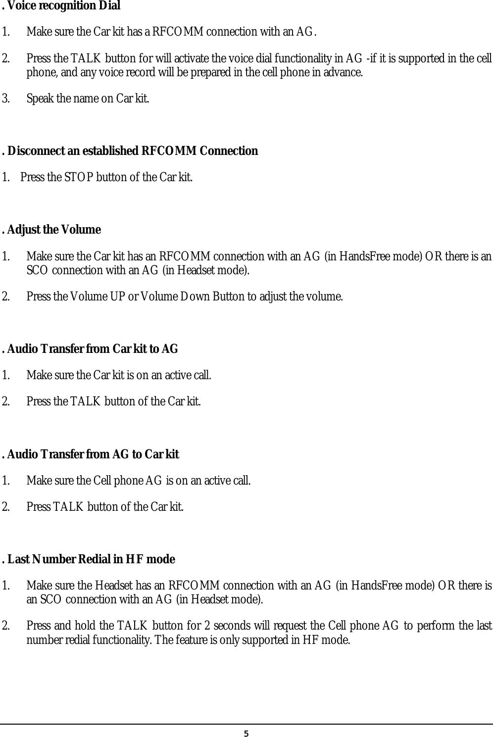   5. Voice recognition Dial 1.  Make sure the Car kit has a RFCOMM connection with an AG. 2.  Press the TALK button for will activate the voice dial functionality in AG -if it is supported in the cell phone, and any voice record will be prepared in the cell phone in advance. 3.  Speak the name on Car kit.  . Disconnect an established RFCOMM Connection 1.  Press the STOP button of the Car kit.  . Adjust the Volume 1.  Make sure the Car kit has an RFCOMM connection with an AG (in HandsFree mode) OR there is an SCO connection with an AG (in Headset mode). 2.  Press the Volume UP or Volume Down Button to adjust the volume.  . Audio Transfer from Car kit to AG 1.  Make sure the Car kit is on an active call. 2.  Press the TALK button of the Car kit.  . Audio Transfer from AG to Car kit 1.  Make sure the Cell phone AG is on an active call. 2.  Press TALK button of the Car kit.  . Last Number Redial in HF mode 1.  Make sure the Headset has an RFCOMM connection with an AG (in HandsFree mode) OR there is an SCO connection with an AG (in Headset mode). 2.  Press and hold the TALK button for 2 seconds will request the Cell phone AG to perform the last number redial functionality. The feature is only supported in HF mode.   