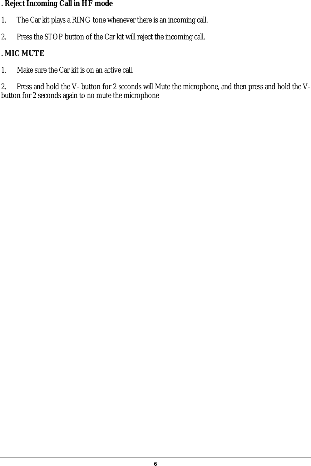   6. Reject Incoming Call in HF mode 1.  The Car kit plays a RING tone whenever there is an incoming call.   2.  Press the STOP button of the Car kit will reject the incoming call. . MIC MUTE 1.      Make sure the Car kit is on an active call.   2.      Press and hold the V- button for 2 seconds will Mute the microphone, and then press and hold the V- button for 2 seconds again to no mute the microphone 