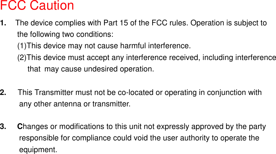 FCC Caution1.  The device complies with Part 15 of the FCC rules. Operation is subject tothe following two conditions:(1)This device may not cause harmful interference.(2)This device must accept any interference received, including interference    that may cause undesired operation.2.   This Transmitter must not be co-located or operating in conjunction with     any other antenna or transmitter. 3.     Changes or modifications to this unit not expressly approved by the party          responsible for compliance could void the user authority to operate the     equipment.