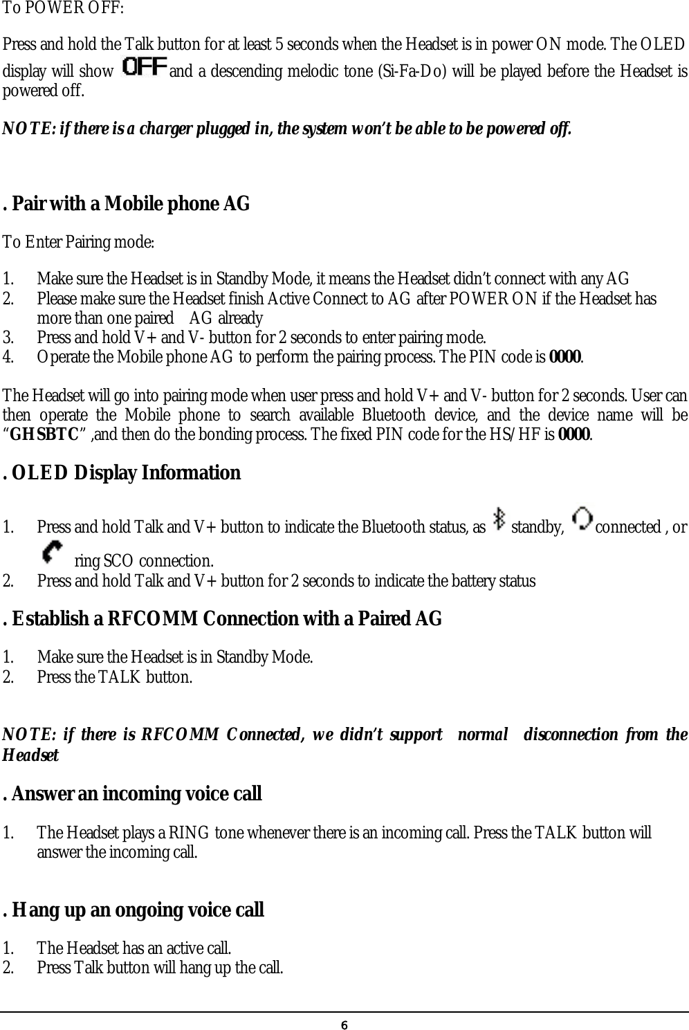   6 To POWER OFF: Press and hold the Talk button for at least 5 seconds when the Headset is in power ON mode. The OLED display will show  and a descending melodic tone (Si-Fa-Do) will be played before the Headset is powered off.   NOTE: if there is a charger plugged in, the system won’t be able to be powered off.  . Pair with a Mobile phone AG To Enter Pairing mode: 1. Make sure the Headset is in Standby Mode, it means the Headset didn’t connect with any AG 2. Please make sure the Headset finish Active Connect to AG after POWER ON if the Headset has more than one paired    AG already 3. Press and hold V+ and V- button for 2 seconds to enter pairing mode. 4. Operate the Mobile phone AG to perform the pairing process. The PIN code is 0000.  The Headset will go into pairing mode when user press and hold V+ and V- button for 2 seconds. User can then operate the Mobile phone to search available Bluetooth device, and the device name will be “GHSBTC” ,and then do the bonding process. The fixed PIN code for the HS/HF is 0000. . OLED Display Information 1. Press and hold Talk and V+ button to indicate the Bluetooth status, as  standby,  connected , or           ring SCO connection. 2.      Press and hold Talk and V+ button for 2 seconds to indicate the battery status . Establish a RFCOMM Connection with a Paired AG 1.      Make sure the Headset is in Standby Mode. 2. Press the TALK button.  NOTE: if there is RFCOMM Connected, we didn’t support  normal  disconnection from the Headset . Answer an incoming voice call 1. The Headset plays a RING tone whenever there is an incoming call. Press the TALK button will answer the incoming call.  . Hang up an ongoing voice call 1. The Headset has an active call. 2. Press Talk button will hang up the call. 