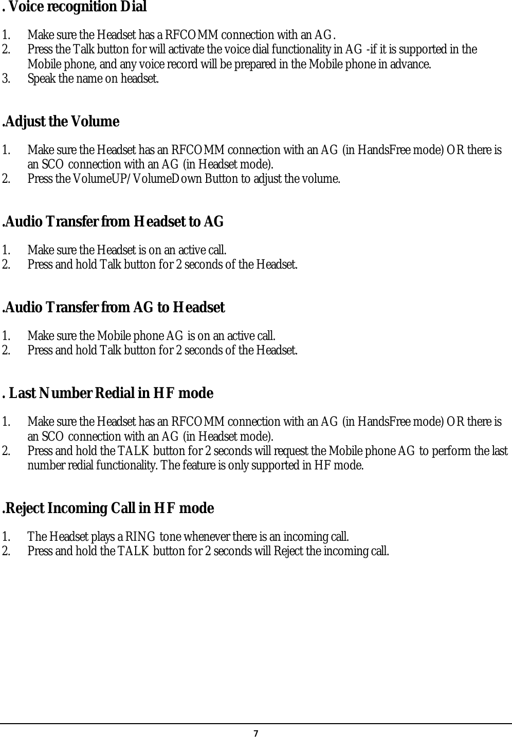   7  . Voice recognition Dial 1. Make sure the Headset has a RFCOMM connection with an AG. 2. Press the Talk button for will activate the voice dial functionality in AG -if it is supported in the Mobile phone, and any voice record will be prepared in the Mobile phone in advance. 3. Speak the name on headset.  .Adjust the Volume 1. Make sure the Headset has an RFCOMM connection with an AG (in HandsFree mode) OR there is an SCO connection with an AG (in Headset mode). 2. Press the VolumeUP/VolumeDown Button to adjust the volume.  .Audio Transfer from Headset to AG 1. Make sure the Headset is on an active call. 2. Press and hold Talk button for 2 seconds of the Headset.  .Audio Transfer from AG to Headset 1. Make sure the Mobile phone AG is on an active call. 2. Press and hold Talk button for 2 seconds of the Headset.  . Last Number Redial in HF mode 1. Make sure the Headset has an RFCOMM connection with an AG (in HandsFree mode) OR there is an SCO connection with an AG (in Headset mode). 2. Press and hold the TALK button for 2 seconds will request the Mobile phone AG to perform the last number redial functionality. The feature is only supported in HF mode.  .Reject Incoming Call in HF mode 1. The Headset plays a RING tone whenever there is an incoming call.   2. Press and hold the TALK button for 2 seconds will Reject the incoming call.  