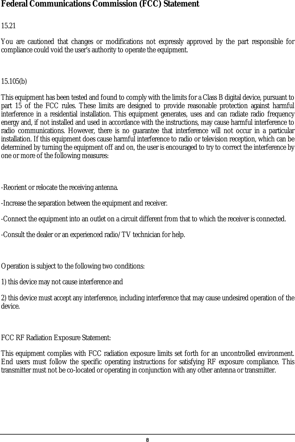   8 Federal Communications Commission (FCC) Statement  15.21 You are cautioned that changes or modifications not expressly approved by the part responsible for compliance could void the user’s authority to operate the equipment.  15.105(b) This equipment has been tested and found to comply with the limits for a Class B digital device, pursuant to part 15 of the FCC rules. These limits are designed to provide reasonable protection against harmful interference in a residential installation. This equipment generates, uses and can radiate radio frequency energy and, if not installed and used in accordance with the instructions, may cause harmful interference to radio communications. However, there is no guarantee that interference will not occur in a particular installation. If this equipment does cause harmful interference to radio or television reception, which can be determined by turning the equipment off and on, the user is encouraged to try to correct the interference by one or more of the following measures:  -Reorient or relocate the receiving antenna. -Increase the separation between the equipment and receiver. -Connect the equipment into an outlet on a circuit different from that to which the receiver is connected. -Consult the dealer or an experienced radio/TV technician for help.  Operation is subject to the following two conditions: 1) this device may not cause interference and 2) this device must accept any interference, including interference that may cause undesired operation of the device.  FCC RF Radiation Exposure Statement: This equipment complies with FCC radiation exposure limits set forth for an uncontrolled environment. End users must follow the specific operating instructions for satisfying RF exposure compliance. This transmitter must not be co-located or operating in conjunction with any other antenna or transmitter.    