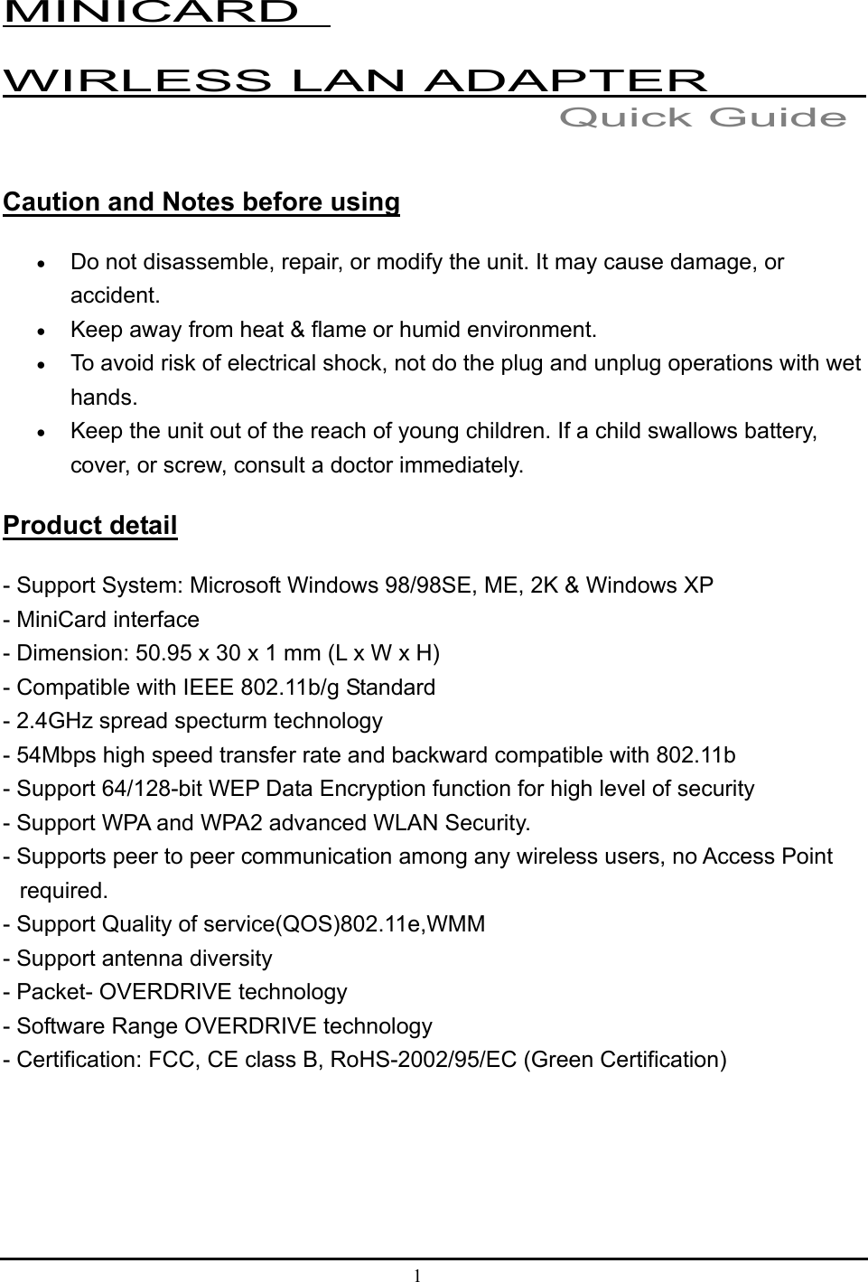 1  MINICARD   WIRLESS LAN ADAPTER           Caution and Notes before using • Do not disassemble, repair, or modify the unit. It may cause damage, or accident. • Keep away from heat &amp; flame or humid environment. • To avoid risk of electrical shock, not do the plug and unplug operations with wet hands.  • Keep the unit out of the reach of young children. If a child swallows battery, cover, or screw, consult a doctor immediately. Product detail - Support System: Microsoft Windows 98/98SE, ME, 2K &amp; Windows XP   - MiniCard interface - Dimension: 50.95 x 30 x 1 mm (L x W x H) - Compatible with IEEE 802.11b/g Standard   - 2.4GHz spread specturm technology   - 54Mbps high speed transfer rate and backward compatible with 802.11b   - Support 64/128-bit WEP Data Encryption function for high level of security   - Support WPA and WPA2 advanced WLAN Security.   - Supports peer to peer communication among any wireless users, no Access Point       required.  - Support Quality of service(QOS)802.11e,WMM   - Support antenna diversity   - Packet- OVERDRIVE technology   - Software Range OVERDRIVE technology   - Certification: FCC, CE class B, RoHS-2002/95/EC (Green Certification)     Quick Guide 