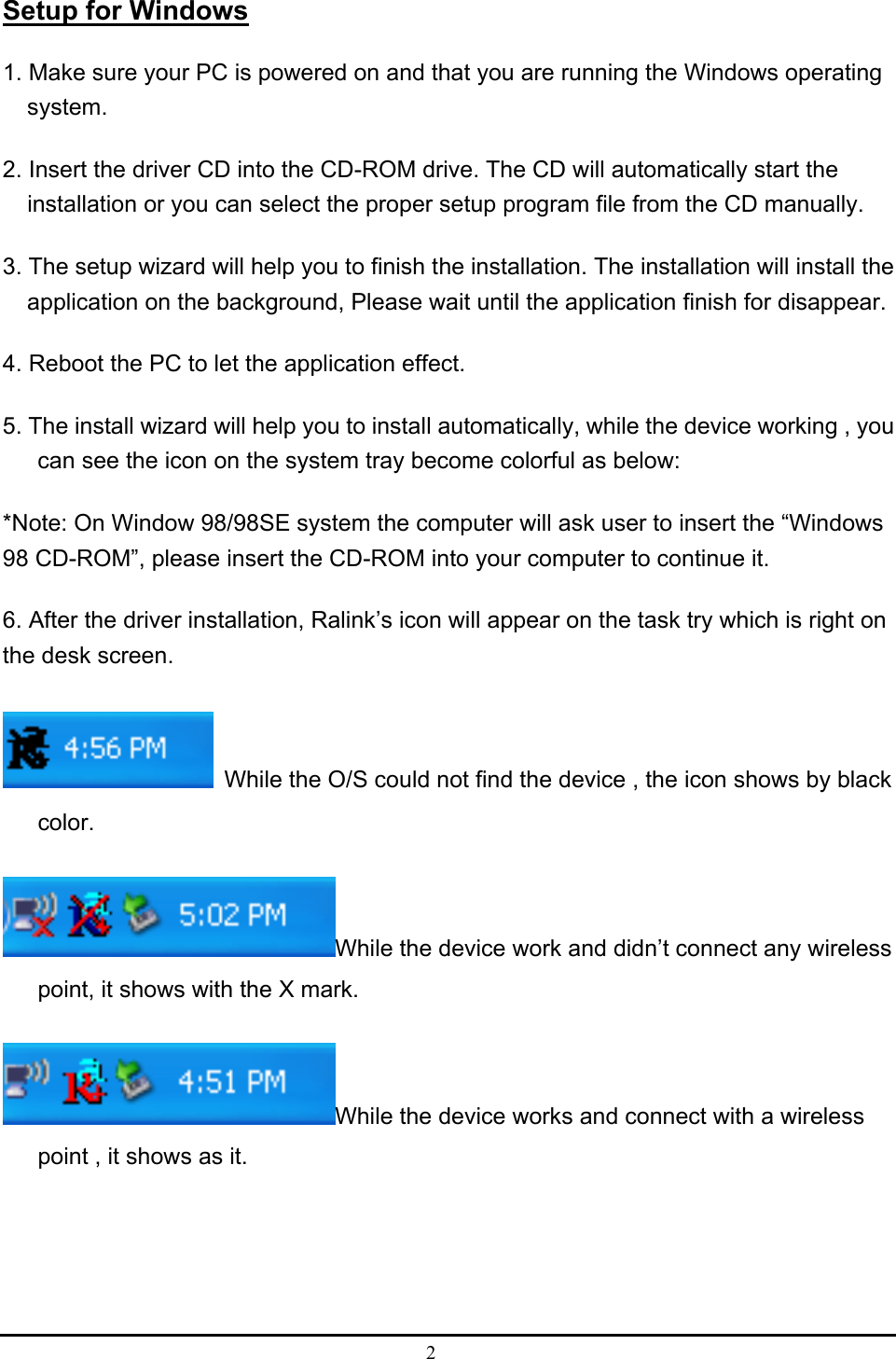 2  Setup for Windows 1. Make sure your PC is powered on and that you are running the Windows operating system. 2. Insert the driver CD into the CD-ROM drive. The CD will automatically start the installation or you can select the proper setup program file from the CD manually.   3. The setup wizard will help you to finish the installation. The installation will install the application on the background, Please wait until the application finish for disappear. 4. Reboot the PC to let the application effect. 5. The install wizard will help you to install automatically, while the device working , you can see the icon on the system tray become colorful as below: *Note: On Window 98/98SE system the computer will ask user to insert the “Windows 98 CD-ROM”, please insert the CD-ROM into your computer to continue it. 6. After the driver installation, Ralink’s icon will appear on the task try which is right on the desk screen.   While the O/S could not find the device , the icon shows by black color. While the device work and didn’t connect any wireless point, it shows with the X mark. While the device works and connect with a wireless point , it shows as it.   