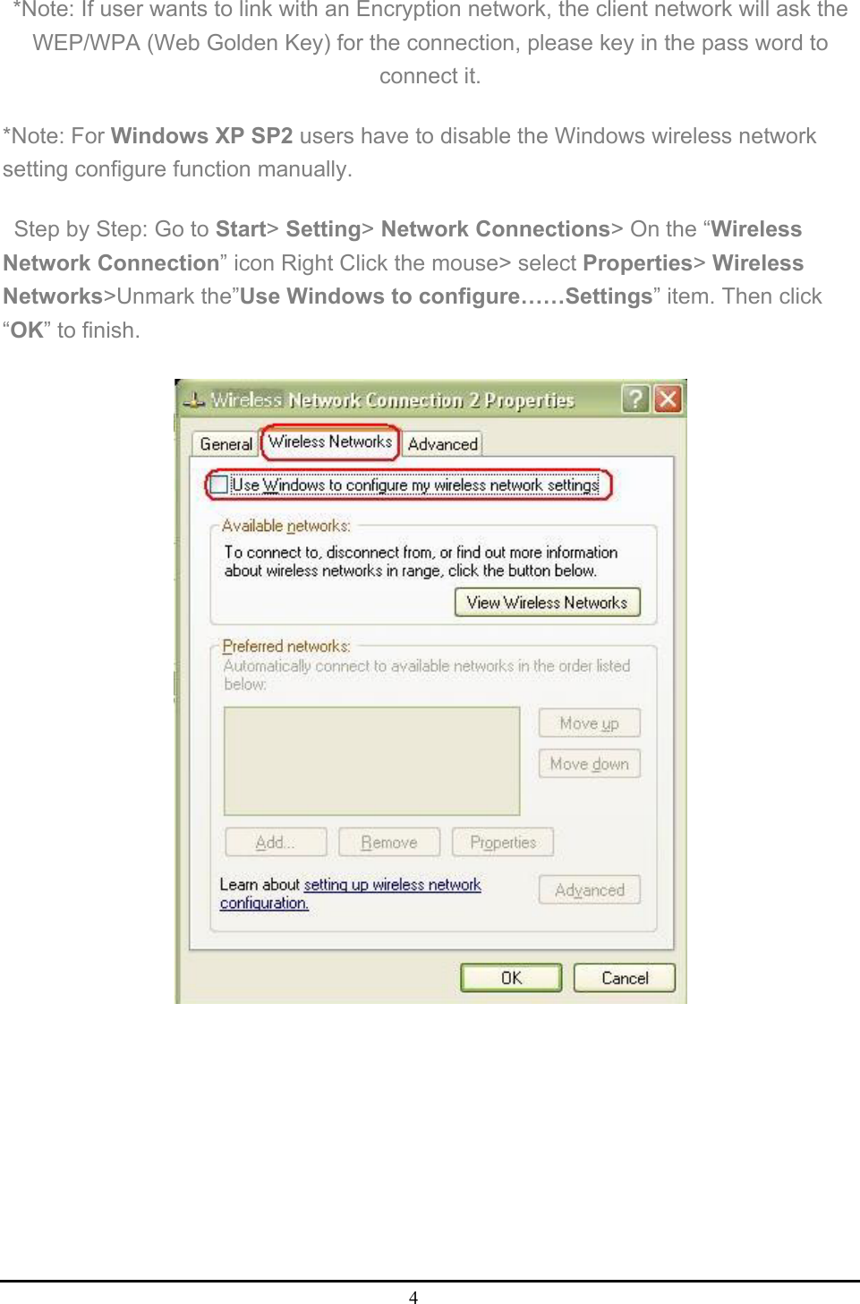 4  *Note: If user wants to link with an Encryption network, the client network will ask the WEP/WPA (Web Golden Key) for the connection, please key in the pass word to connect it.   *Note: For Windows XP SP2 users have to disable the Windows wireless network setting configure function manually.   Step by Step: Go to Start&gt; Setting&gt; Network Connections&gt; On the “Wireless Network Connection” icon Right Click the mouse&gt; select Properties&gt; Wireless Networks&gt;Unmark the”Use Windows to configure……Settings” item. Then click “OK” to finish.      