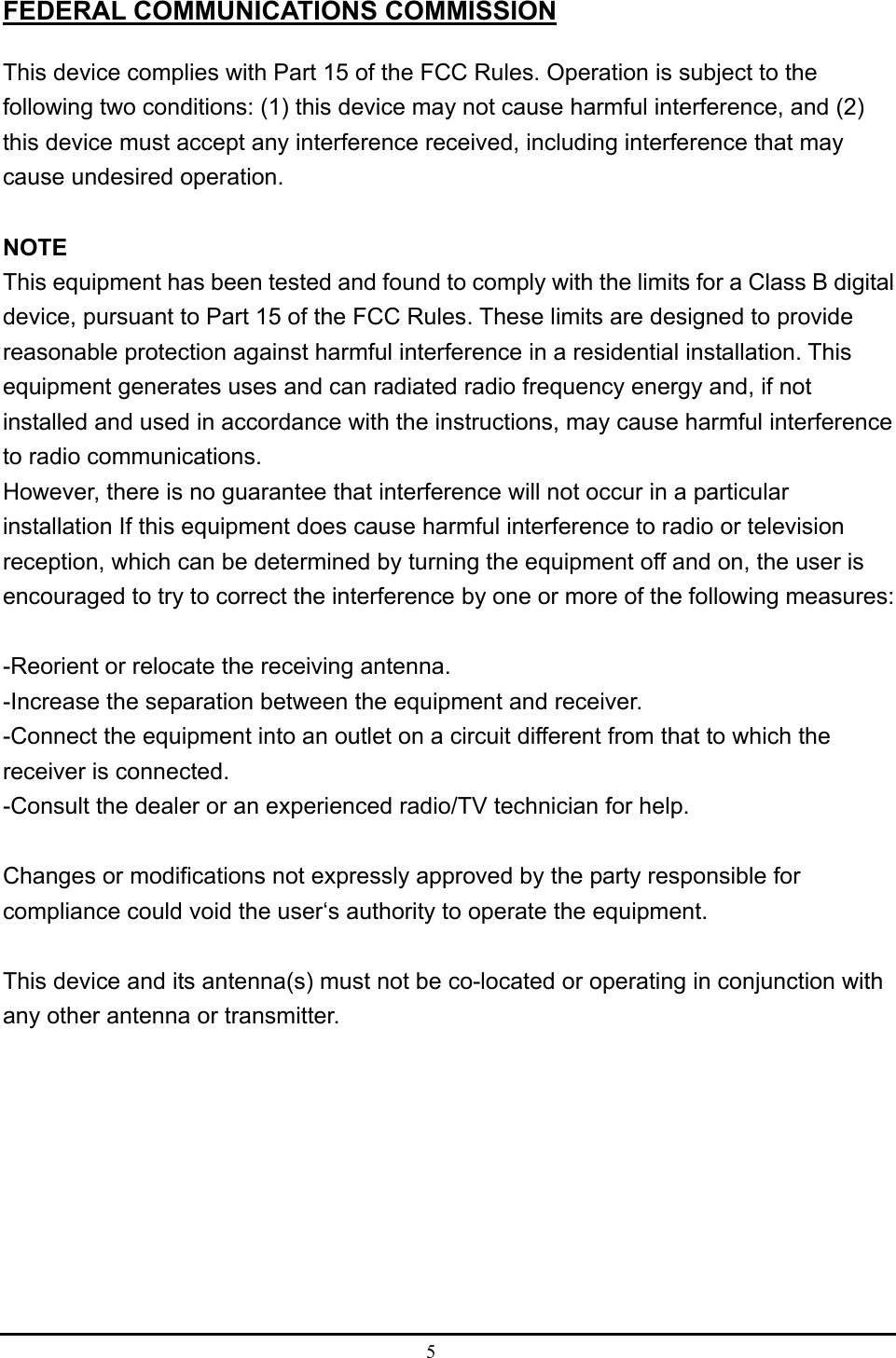 5  FEDERAL COMMUNICATIONS COMMISSION This device complies with Part 15 of the FCC Rules. Operation is subject to the following two conditions: (1) this device may not cause harmful interference, and (2) this device must accept any interference received, including interference that may cause undesired operation.  NOTE This equipment has been tested and found to comply with the limits for a Class B digital device, pursuant to Part 15 of the FCC Rules. These limits are designed to provide reasonable protection against harmful interference in a residential installation. This equipment generates uses and can radiated radio frequency energy and, if not installed and used in accordance with the instructions, may cause harmful interference to radio communications. However, there is no guarantee that interference will not occur in a particular installation If this equipment does cause harmful interference to radio or television reception, which can be determined by turning the equipment off and on, the user is encouraged to try to correct the interference by one or more of the following measures:  -Reorient or relocate the receiving antenna. -Increase the separation between the equipment and receiver. -Connect the equipment into an outlet on a circuit different from that to which the receiver is connected. -Consult the dealer or an experienced radio/TV technician for help.  Changes or modifications not expressly approved by the party responsible for compliance could void the user‘s authority to operate the equipment.  This device and its antenna(s) must not be co-located or operating in conjunction with any other antenna or transmitter.  