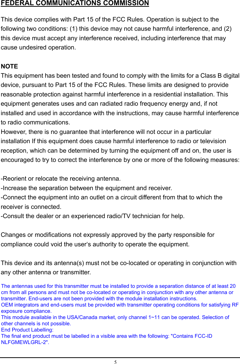 5  FEDERAL COMMUNICATIONS COMMISSION This device complies with Part 15 of the FCC Rules. Operation is subject to the following two conditions: (1) this device may not cause harmful interference, and (2) this device must accept any interference received, including interference that may cause undesired operation.  NOTE This equipment has been tested and found to comply with the limits for a Class B digital device, pursuant to Part 15 of the FCC Rules. These limits are designed to provide reasonable protection against harmful interference in a residential installation. This equipment generates uses and can radiated radio frequency energy and, if not installed and used in accordance with the instructions, may cause harmful interference to radio communications. However, there is no guarantee that interference will not occur in a particular installation If this equipment does cause harmful interference to radio or television reception, which can be determined by turning the equipment off and on, the user is encouraged to try to correct the interference by one or more of the following measures:  -Reorient or relocate the receiving antenna. -Increase the separation between the equipment and receiver. -Connect the equipment into an outlet on a circuit different from that to which the receiver is connected. -Consult the dealer or an experienced radio/TV technician for help.  Changes or modifications not expressly approved by the party responsible for compliance could void the user‘s authority to operate the equipment.  This device and its antenna(s) must not be co-located or operating in conjunction with any other antenna or transmitter.  The antennas used for this transmitter must be installed to provide a separation distance of at least 20cm from all persons and must not be co-located or operating in conjunction with any other antenna ortransmitter. End-users are not been provided with the module installation instructions.OEM integrators and end-users must be provided with transmitter operating conditions for satisfying RFexposure compliance.This module available in the USA/Canada market, only channel 1~11 can be operated. Selection ofother channels is not possible.End Product Labelling:The final end product must be labelled in a visible area with the following: &quot;Contains FCC-IDNLFGMEWLGRL-2&quot;.