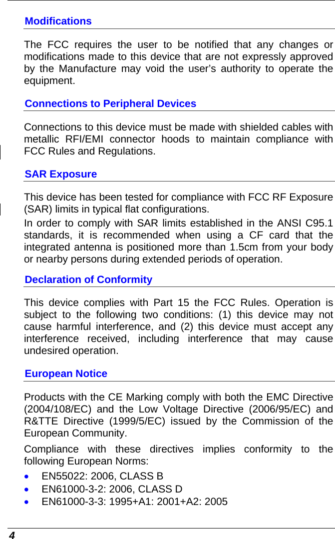  4 Modifications The FCC requires the user to be notified that any changes or modifications made to this device that are not expressly approved by the Manufacture may void the user’s authority to operate the equipment. Connections to Peripheral Devices Connections to this device must be made with shielded cables with metallic RFI/EMI connector hoods to maintain compliance with FCC Rules and Regulations. SAR Exposure This device has been tested for compliance with FCC RF Exposure (SAR) limits in typical flat configurations. In order to comply with SAR limits established in the ANSI C95.1 standards, it is recommended when using a CF card that the integrated antenna is positioned more than 1.5cm from your body or nearby persons during extended periods of operation. Declaration of Conformity This device complies with Part 15 the FCC Rules. Operation is subject to the following two conditions: (1) this device may not cause harmful interference, and (2) this device must accept any interference received, including interference that may cause undesired operation. European Notice Products with the CE Marking comply with both the EMC Directive (2004/108/EC) and the Low Voltage Directive (2006/95/EC) and R&amp;TTE Directive (1999/5/EC) issued by the Commission of the European Community. Compliance with these directives implies conformity to the following European Norms: • EN55022: 2006, CLASS B • EN61000-3-2: 2006, CLASS D • EN61000-3-3: 1995+A1: 2001+A2: 2005 