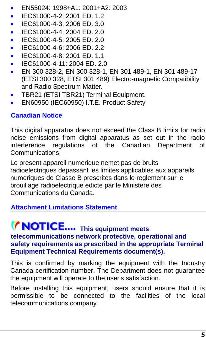  5 • EN55024: 1998+A1: 2001+A2: 2003 • IEC61000-4-2: 2001 ED. 1.2 • IEC61000-4-3: 2006 ED. 3.0 • IEC61000-4-4: 2004 ED. 2.0 • IEC61000-4-5: 2005 ED. 2.0 • IEC61000-4-6: 2006 ED. 2.2 • IEC61000-4-8: 2001 ED. 1.1 • IEC61000-4-11: 2004 ED. 2.0 • EN 300 328-2, EN 300 328-1, EN 301 489-1, EN 301 489-17 (ETSI 300 328, ETSI 301 489) Electro-magnetic Compatibility and Radio Spectrum Matter. • TBR21 (ETSI TBR21) Terminal Equipment. • EN60950 (IEC60950) I.T.E. Product Safety Canadian Notice This digital apparatus does not exceed the Class B limits for radio noise emissions from digital apparatus as set out in the radio interference regulations of the Canadian Department of Communications. Le present appareil numerique nemet pas de bruits radioelectriques depassant les limites applicables aux appareils numeriques de Classe B prescrites dans le reglement sur le brouillage radioelectrique edicte par le Ministere des Communications du Canada. Attachment Limitations Statement This equipment meets telecommunications network protective, operational and safety requirements as prescribed in the appropriate Terminal Equipment Technical Requirements document(s).  This is confirmed by marking the equipment with the Industry Canada certification number. The Department does not guarantee the equipment will operate to the user&apos;s satisfaction. Before installing this equipment, users should ensure that it is permissible to be connected to the facilities of the local telecommunications company.  