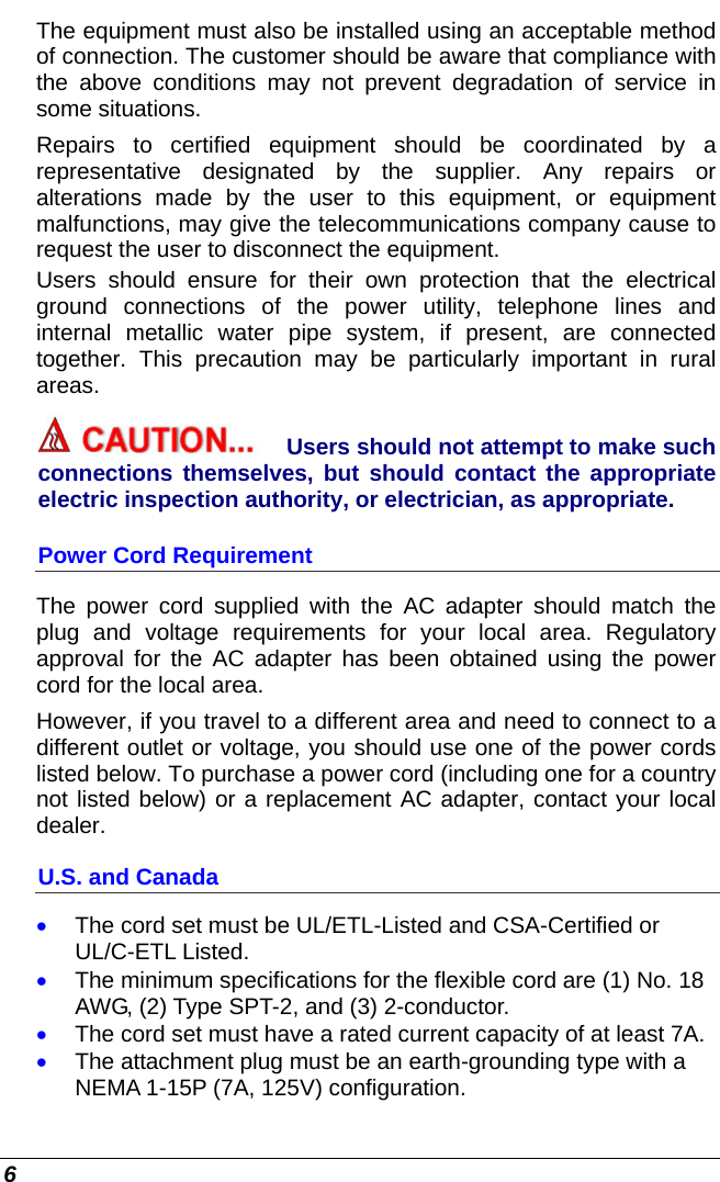  6 The equipment must also be installed using an acceptable method of connection. The customer should be aware that compliance with the above conditions may not prevent degradation of service in some situations. Repairs to certified equipment should be coordinated by a representative designated by the supplier. Any repairs or alterations made by the user to this equipment, or equipment malfunctions, may give the telecommunications company cause to request the user to disconnect the equipment. Users should ensure for their own protection that the electrical ground connections of the power utility, telephone lines and internal metallic water pipe system, if present, are connected together. This precaution may be particularly important in rural areas. Users should not attempt to make such connections themselves, but should contact the appropriate electric inspection authority, or electrician, as appropriate. Power Cord Requirement The power cord supplied with the AC adapter should match the plug and voltage requirements for your local area. Regulatory approval for the AC adapter has been obtained using the power cord for the local area.  However, if you travel to a different area and need to connect to a different outlet or voltage, you should use one of the power cords listed below. To purchase a power cord (including one for a country not listed below) or a replacement AC adapter, contact your local dealer. U.S. and Canada • The cord set must be UL/ETL-Listed and CSA-Certified or UL/C-ETL Listed. • The minimum specifications for the flexible cord are (1) No. 18 AWG, (2) Type SPT-2, and (3) 2-conductor. • The cord set must have a rated current capacity of at least 7A. • The attachment plug must be an earth-grounding type with a NEMA 1-15P (7A, 125V) configuration. 