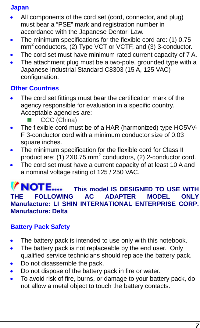  7 Japan • All components of the cord set (cord, connector, and plug) must bear a “PSE” mark and registration number in accordance with the Japanese Dentori Law. • The minimum specifications for the flexible cord are: (1) 0.75 mm2 conductors, (2) Type VCT or VCTF, and (3) 3-conductor. • The cord set must have minimum rated current capacity of 7 A. • The attachment plug must be a two-pole, grounded type with a Japanese Industrial Standard C8303 (15 A, 125 VAC) configuration. Other Countries • The cord set fittings must bear the certification mark of the agency responsible for evaluation in a specific country. Acceptable agencies are:  CCC (China) • The flexible cord must be of a HAR (harmonized) type HO5VV-F 3-conductor cord with a minimum conductor size of 0.03 square inches. • The minimum specification for the flexible cord for Class II product are: (1) 2X0.75 mm2 conductors, (2) 2-conductor cord. • The cord set must have a current capacity of at least 10 A and a nominal voltage rating of 125 / 250 VAC. This model IS DESIGNED TO USE WITH THE FOLLOWING AC ADAPTER MODEL ONLY Manufacture: LI SHIN INTERNATIONAL ENTERPRISE CORP. Manufacture: Delta Battery Pack Safety • The battery pack is intended to use only with this notebook. • The battery pack is not replaceable by the end user.  Only qualified service technicians should replace the battery pack. • Do not disassemble the pack. • Do not dispose of the battery pack in fire or water. • To avoid risk of fire, burns, or damage to your battery pack, do not allow a metal object to touch the battery contacts. 