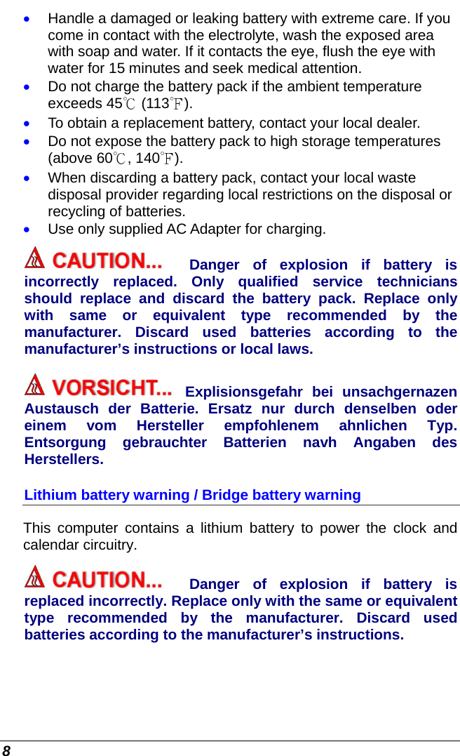  8 • Handle a damaged or leaking battery with extreme care. If you come in contact with the electrolyte, wash the exposed area with soap and water. If it contacts the eye, flush the eye with water for 15 minutes and seek medical attention. • Do not charge the battery pack if the ambient temperature exceeds 45℃ (113℉). • To obtain a replacement battery, contact your local dealer. • Do not expose the battery pack to high storage temperatures (above 60℃, 140℉). • When discarding a battery pack, contact your local waste disposal provider regarding local restrictions on the disposal or recycling of batteries. • Use only supplied AC Adapter for charging. Danger of explosion if battery is incorrectly replaced. Only qualified service technicians should replace and discard the battery pack. Replace only with same or equivalent type recommended by the manufacturer. Discard used batteries according to the manufacturer’s instructions or local laws. Explisionsgefahr bei unsachgernazen Austausch der Batterie. Ersatz nur durch denselben oder einem vom Hersteller empfohlenem ahnlichen Typ. Entsorgung gebrauchter Batterien navh Angaben des Herstellers. Lithium battery warning / Bridge battery warning This computer contains a lithium battery to power the clock and calendar circuitry. Danger of explosion if battery is replaced incorrectly. Replace only with the same or equivalent type recommended by the manufacturer. Discard used batteries according to the manufacturer’s instructions. 