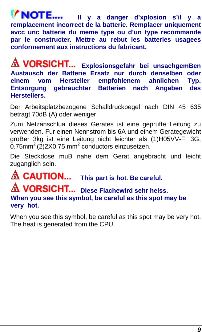  9 Il y a danger d’xplosion s’il y a remplacement incorrect de la batterie. Remplacer uniquement avcc unc batterie du meme type ou d’un type recommande par le constructer. Mettre au rebut les batteries usagees conformement aux instructions du fabricant. Explosionsgefahr bei unsachgemBen Austausch der Batterie Ersatz nur durch denselben oder einem vom Hersteller empfohlenem ahnlichen Typ. Entsorgung gebrauchter Batterien nach Angaben des Herstellers. Der Arbeitsplatzbezogene Schalldruckpegel nach DIN 45 635 betragt 70dB (A) oder weniger. Zum Netzanschlua dieses Gerates ist eine geprufte Leitung zu verwenden. Fur einen Nennstrom bis 6A und einem Gerategewicht groBer 3kg ist eine Leitung nicht leichter als (1)H05VV-F, 3G, 0.75mm2 (2)2X0.75 mm2 conductors einzusetzen. Die Steckdose muB nahe dem Gerat angebracht und leicht zuganglich sein. This part is hot. Be careful. Diese Flachewird sehr heiss. When you see this symbol, be careful as this spot may be very  hot. When you see this symbol, be careful as this spot may be very hot. The heat is generated from the CPU. 