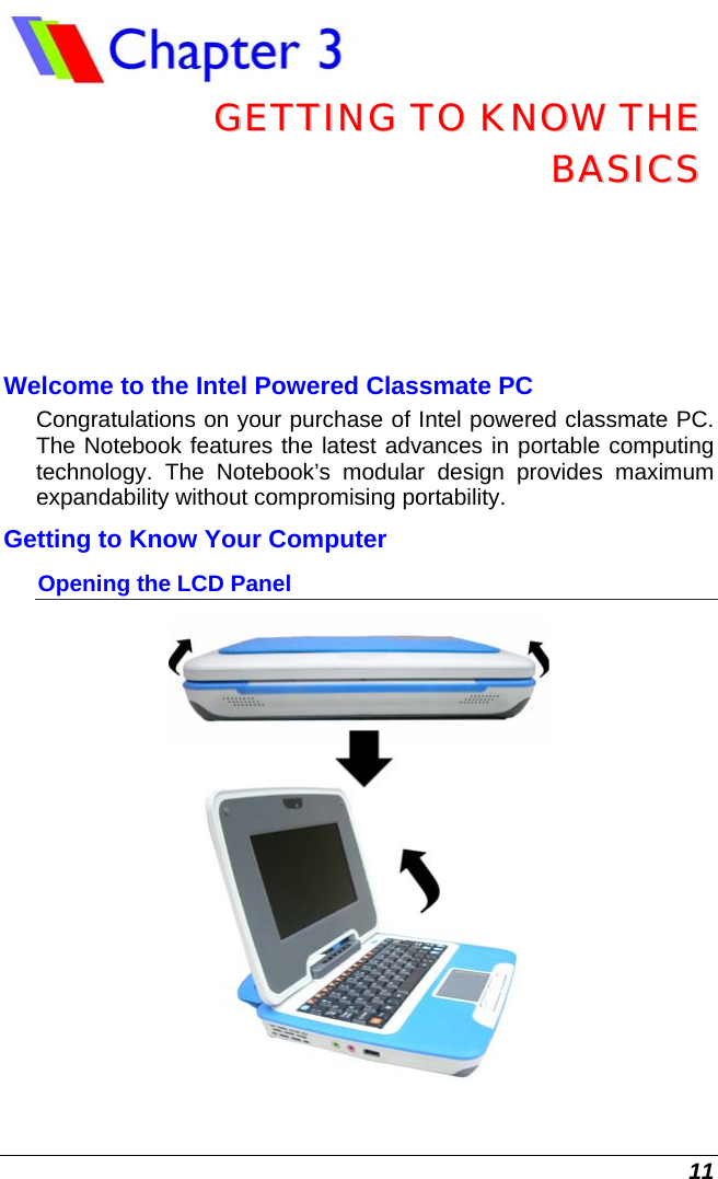  11  GGEETTTTIINNGG  TTOO  KKNNOOWW  TTHHEE  BBAASSIICCSS  Welcome to the Intel Powered Classmate PC Congratulations on your purchase of Intel powered classmate PC. The Notebook features the latest advances in portable computing technology. The Notebook’s modular design provides maximum expandability without compromising portability.   Getting to Know Your Computer Opening the LCD Panel  