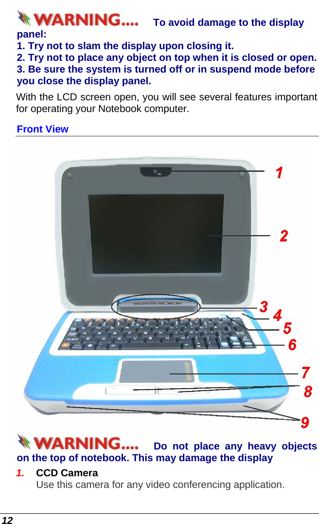  12 To avoid damage to the display panel: 1. Try not to slam the display upon closing it. 2. Try not to place any object on top when it is closed or open. 3. Be sure the system is turned off or in suspend mode before you close the display panel. With the LCD screen open, you will see several features important for operating your Notebook computer. Front View  Do not place any heavy objects on the top of notebook. This may damage the display 1.  CCD Camera  Use this camera for any video conferencing application.  