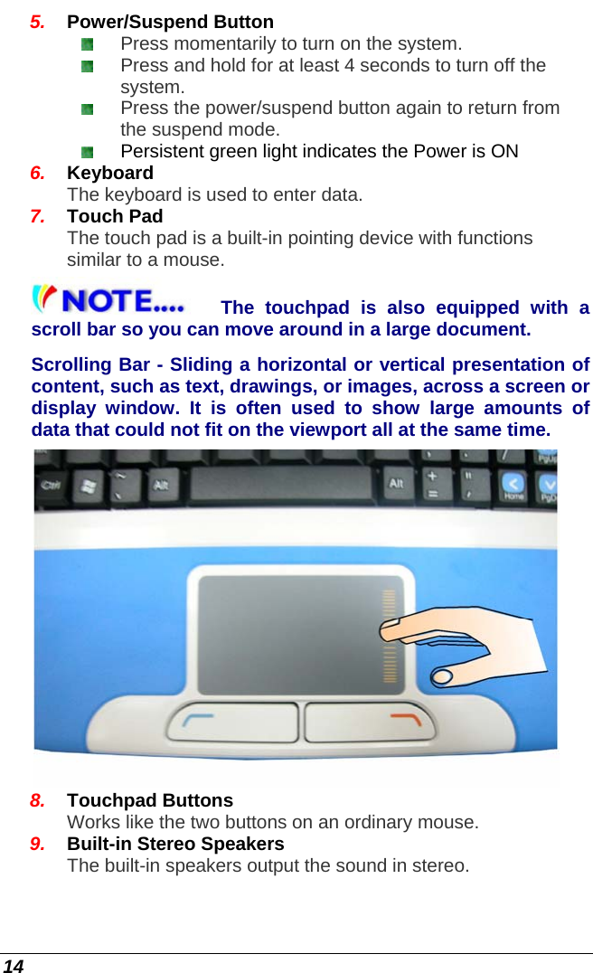  14 5.  Power/Suspend Button  Press momentarily to turn on the system.   Press and hold for at least 4 seconds to turn off the system.   Press the power/suspend button again to return from the suspend mode.    Persistent green light indicates the Power is ON  6.  Keyboard The keyboard is used to enter data. 7.  Touch Pad The touch pad is a built-in pointing device with functions similar to a mouse. The touchpad is also equipped with a scroll bar so you can move around in a large document. Scrolling Bar - Sliding a horizontal or vertical presentation of content, such as text, drawings, or images, across a screen or display window. It is often used to show large amounts of data that could not fit on the viewport all at the same time.   8.  Touchpad Buttons Works like the two buttons on an ordinary mouse. 9.  Built-in Stereo Speakers The built-in speakers output the sound in stereo. 