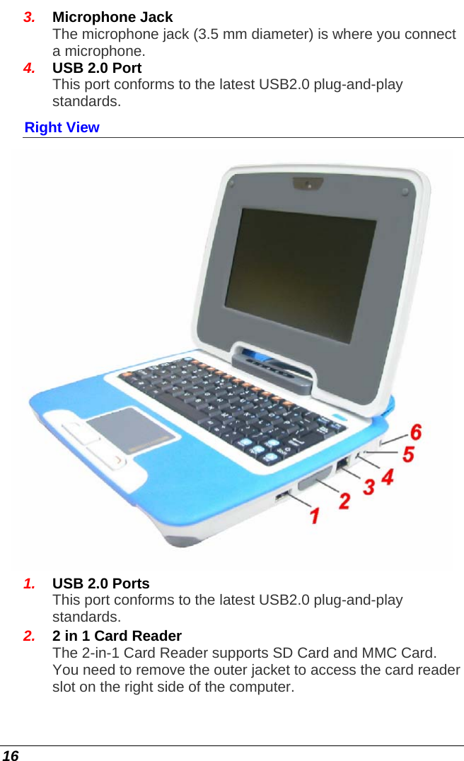  16 3.  Microphone Jack  The microphone jack (3.5 mm diameter) is where you connect a microphone. 4.  USB 2.0 Port This port conforms to the latest USB2.0 plug-and-play standards. Right View  1.  USB 2.0 Ports This port conforms to the latest USB2.0 plug-and-play standards. 2.  2 in 1 Card Reader The 2-in-1 Card Reader supports SD Card and MMC Card. You need to remove the outer jacket to access the card reader slot on the right side of the computer. 
