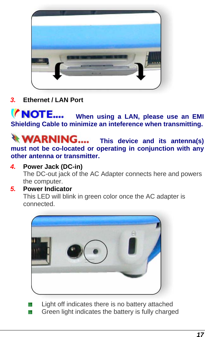  17  3.  Ethernet / LAN Port When using a LAN, please use an EMI Shielding Cable to minimize an inteference when transmitting.  This device and its antenna(s) must not be co-located or operating in conjunction with any other antenna or transmitter. 4.  Power Jack (DC-in) The DC-out jack of the AC Adapter connects here and powers the computer. 5.  Power Indicator This LED will blink in green color once the AC adapter is connected.   Light off indicates there is no battery attached  Green light indicates the battery is fully charged 