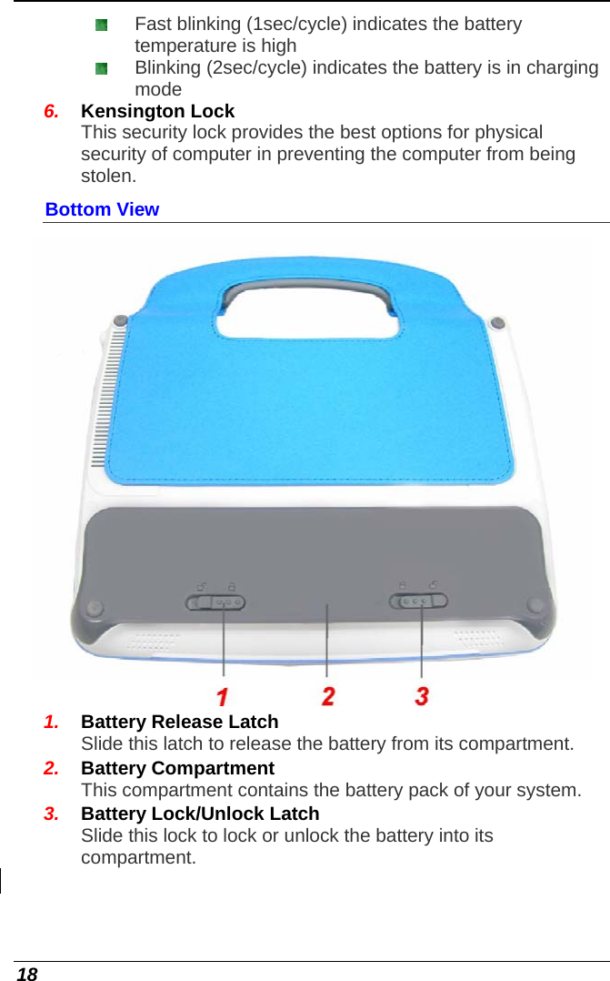  18  Fast blinking (1sec/cycle) indicates the battery temperature is high  Blinking (2sec/cycle) indicates the battery is in charging mode 6.  Kensington Lock This security lock provides the best options for physical security of computer in preventing the computer from being stolen. Bottom View  1.  Battery Release Latch Slide this latch to release the battery from its compartment. 2.  Battery Compartment This compartment contains the battery pack of your system. 3.  Battery Lock/Unlock Latch Slide this lock to lock or unlock the battery into its compartment.   