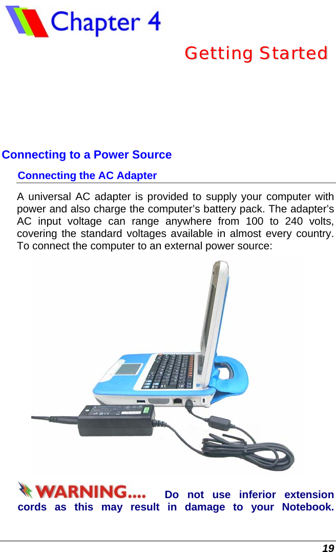  19  GGeettttiinngg  SSttaarrtteedd  Connecting to a Power Source Connecting the AC Adapter A universal AC adapter is provided to supply your computer with power and also charge the computer’s battery pack. The adapter’s AC input voltage can range anywhere from 100 to 240 volts, covering the standard voltages available in almost every country. To connect the computer to an external power source:  Do not use inferior extension cords as this may result in damage to your Notebook.  