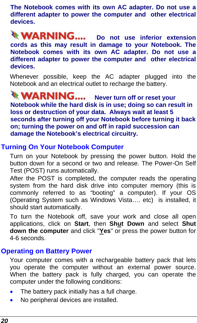  20 The Notebook comes with its own AC adapter. Do not use a different adapter to power the computer and  other electrical devices. Do not use inferior extension cords as this may result in damage to your Notebook. The Notebook comes with its own AC adapter. Do not use a different adapter to power the computer and  other electrical devices. Whenever possible, keep the AC adapter plugged into the Notebook and an electrical outlet to recharge the battery.   Never turn off or reset your Notebook while the hard disk is in use; doing so can result in loss or destruction of your data.  Always wait at least 5 seconds after turning off your Notebook before turning it back on; turning the power on and off in rapid succession can damage the Notebook’s electrical circuitry. Turning On Your Notebook Computer Turn on your Notebook by pressing the power button. Hold the button down for a second or two and release. The Power-On Self Test (POST) runs automatically.   After the POST is completed, the computer reads the operating system from the hard disk drive into computer memory (this is commonly referred to as “booting” a computer). If your OS (Operating System such as Windows Vista…. etc)  is installed, it should start automatically. To turn the Notebook off, save your work and close all open applications, click on Start, then Shut Down and select Shut down the computer and click &quot;Yes&quot; or press the power button for 4-6 seconds. Operating on Battery Power  Your computer comes with a rechargeable battery pack that lets you operate the computer without an external power source.  When the battery pack is fully charged, you can operate the computer under the following conditions:  • The battery pack initially has a full charge. • No peripheral devices are installed. 