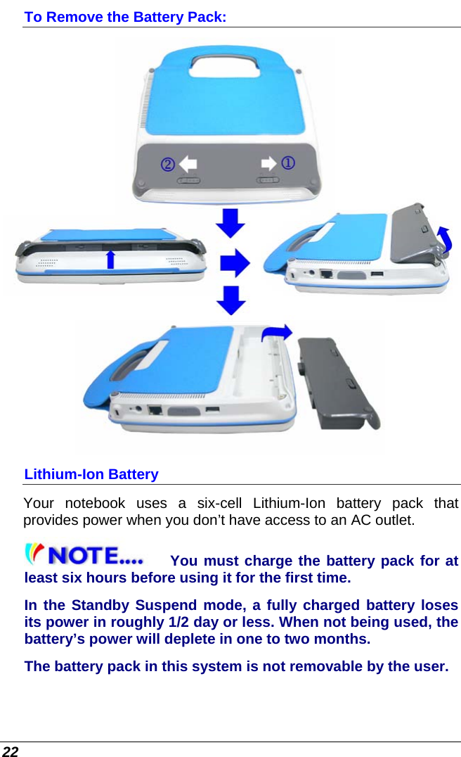  22 To Remove the Battery Pack:  Lithium-Ion Battery Your notebook uses a six-cell Lithium-Ion battery pack that provides power when you don’t have access to an AC outlet. You must charge the battery pack for at least six hours before using it for the first time. In the Standby Suspend mode, a fully charged battery loses its power in roughly 1/2 day or less. When not being used, the battery’s power will deplete in one to two months. The battery pack in this system is not removable by the user. 