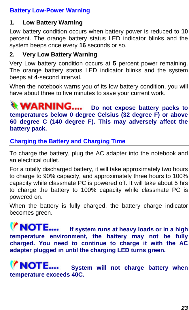  23 Battery Low-Power Warning 1.   Low Battery Warning Low battery condition occurs when battery power is reduced to 10 percent. The orange battery status LED indicator blinks and the system beeps once every 16 seconds or so. 2.   Very Low Battery Warning Very Low battery condition occurs at 5 percent power remaining. The orange battery status LED indicator blinks and the system beeps at 4-second interval.   When the notebook warns you of its low battery condition, you will have about three to five minutes to save your current work. Do not expose battery packs to temperatures below 0 degree Celsius (32 degree F) or above 60 degree C (140 degree F). This may adversely affect the battery pack.  Charging the Battery and Charging Time To charge the battery, plug the AC adapter into the notebook and an electrical outlet. For a totally discharged battery, it will take approximately two hours to charge to 90% capacity, and approximately three hours to 100% capacity while classmate PC is powered off. It will take about 5 hrs to charge the battery to 100% capacity while classmate PC is powered on. When the battery is fully charged, the battery charge indicator becomes green. If system runs at heavy loads or in a high temperature environment, the battery may not be fully charged. You need to continue to charge it with the AC adapter plugged in until the charging LED turns green. System will not charge battery when temperature exceeds 40C. 