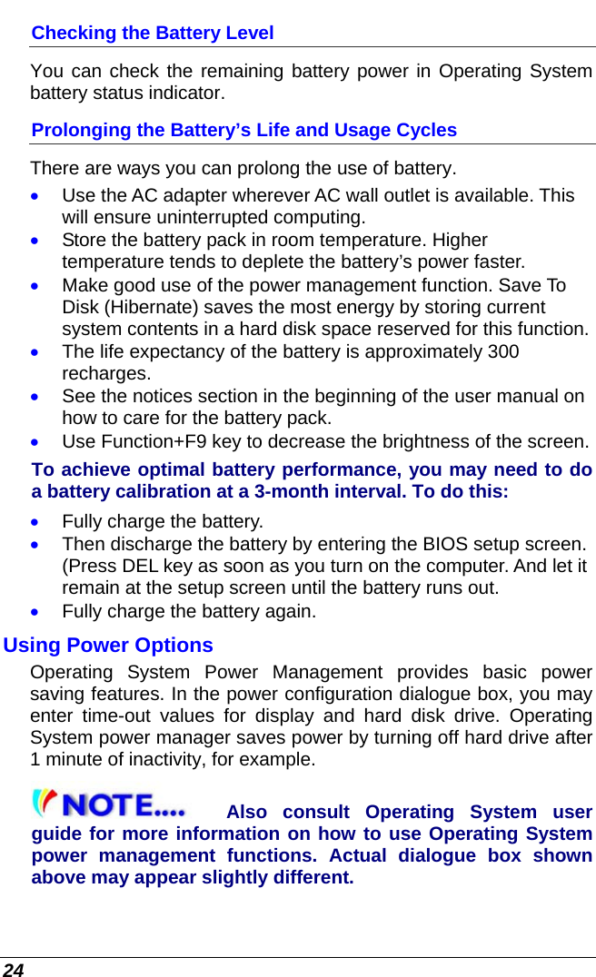  24 Checking the Battery Level You can check the remaining battery power in Operating System battery status indicator.  Prolonging the Battery’s Life and Usage Cycles There are ways you can prolong the use of battery. • Use the AC adapter wherever AC wall outlet is available. This will ensure uninterrupted computing. • Store the battery pack in room temperature. Higher temperature tends to deplete the battery’s power faster. • Make good use of the power management function. Save To Disk (Hibernate) saves the most energy by storing current system contents in a hard disk space reserved for this function. • The life expectancy of the battery is approximately 300 recharges. • See the notices section in the beginning of the user manual on how to care for the battery pack. • Use Function+F9 key to decrease the brightness of the screen. To achieve optimal battery performance, you may need to do a battery calibration at a 3-month interval. To do this: • Fully charge the battery. • Then discharge the battery by entering the BIOS setup screen. (Press DEL key as soon as you turn on the computer. And let it remain at the setup screen until the battery runs out. • Fully charge the battery again. Using Power Options Operating System Power Management provides basic power saving features. In the power configuration dialogue box, you may enter time-out values for display and hard disk drive. Operating System power manager saves power by turning off hard drive after 1 minute of inactivity, for example. Also consult Operating System user guide for more information on how to use Operating System power management functions. Actual dialogue box shown above may appear slightly different. 