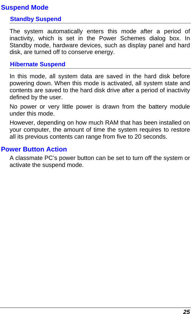  25 Suspend Mode Standby Suspend The system automatically enters this mode after a period of inactivity, which is set in the Power Schemes dialog box. In Standby mode, hardware devices, such as display panel and hard disk, are turned off to conserve energy. Hibernate Suspend In this mode, all system data are saved in the hard disk before powering down. When this mode is activated, all system state and contents are saved to the hard disk drive after a period of inactivity defined by the user.  No power or very little power is drawn from the battery module under this mode.  However, depending on how much RAM that has been installed on your computer, the amount of time the system requires to restore all its previous contents can range from five to 20 seconds. Power Button Action A classmate PC’s power button can be set to turn off the system or activate the suspend mode. 