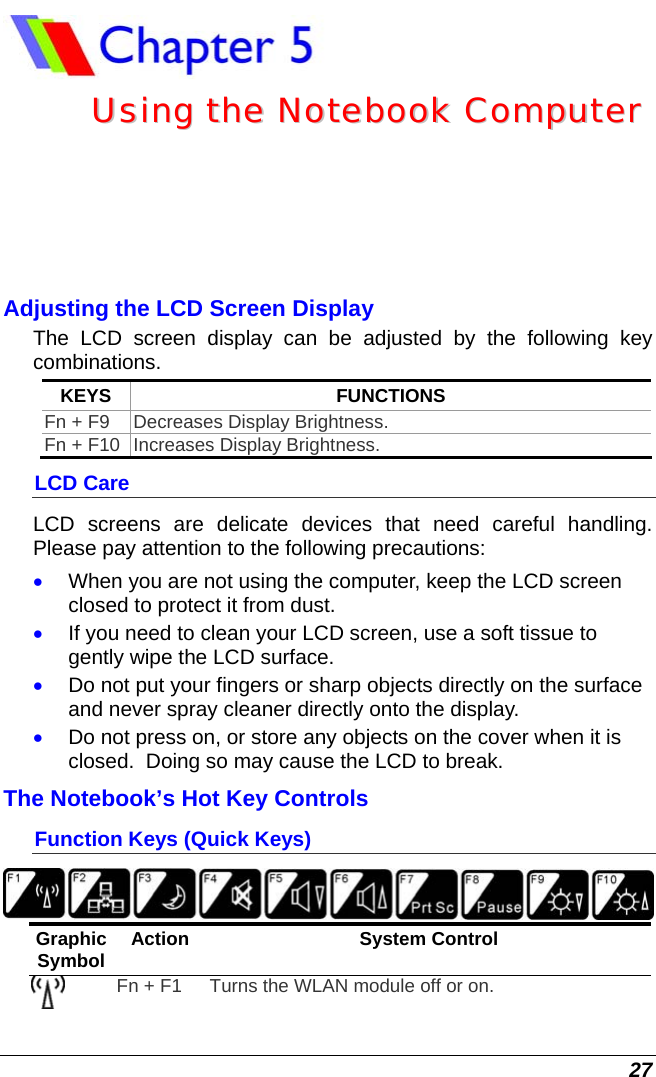  27  UUssiinngg  tthhee  NNootteebbooookk  CCoommppuutteerr  Adjusting the LCD Screen Display The LCD screen display can be adjusted by the following key combinations. KEYS FUNCTIONS Fn + F9  Decreases Display Brightness. Fn + F10  Increases Display Brightness. LCD Care LCD screens are delicate devices that need careful handling.  Please pay attention to the following precautions: • When you are not using the computer, keep the LCD screen closed to protect it from dust.   • If you need to clean your LCD screen, use a soft tissue to gently wipe the LCD surface.   • Do not put your fingers or sharp objects directly on the surface and never spray cleaner directly onto the display. • Do not press on, or store any objects on the cover when it is closed.  Doing so may cause the LCD to break. The Notebook’s Hot Key Controls Function Keys (Quick Keys)  Graphic Symbol  Action System Control  Fn + F1  Turns the WLAN module off or on.  