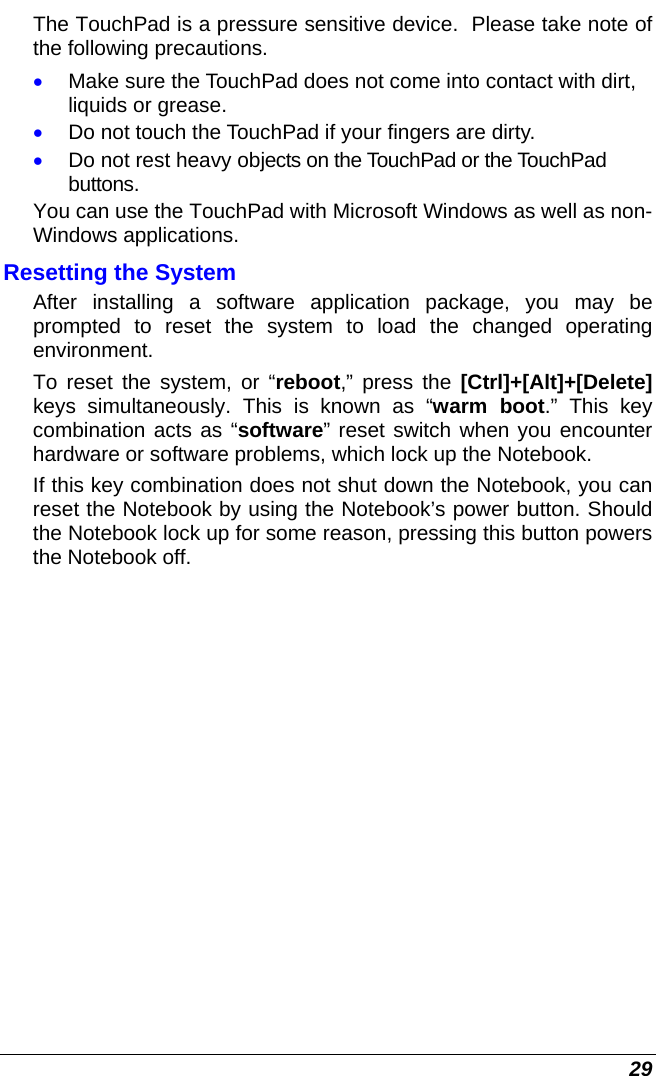  29 The TouchPad is a pressure sensitive device.  Please take note of the following precautions. • Make sure the TouchPad does not come into contact with dirt, liquids or grease. • Do not touch the TouchPad if your fingers are dirty. • Do not rest heavy objects on the TouchPad or the TouchPad buttons. You can use the TouchPad with Microsoft Windows as well as non-Windows applications. Resetting the System After installing a software application package, you may be prompted to reset the system to load the changed operating environment.  To reset the system, or “reboot,” press the [Ctrl]+[Alt]+[Delete] keys simultaneously. This is known as “warm boot.” This key combination acts as “software” reset switch when you encounter hardware or software problems, which lock up the Notebook.  If this key combination does not shut down the Notebook, you can reset the Notebook by using the Notebook’s power button. Should the Notebook lock up for some reason, pressing this button powers the Notebook off.    