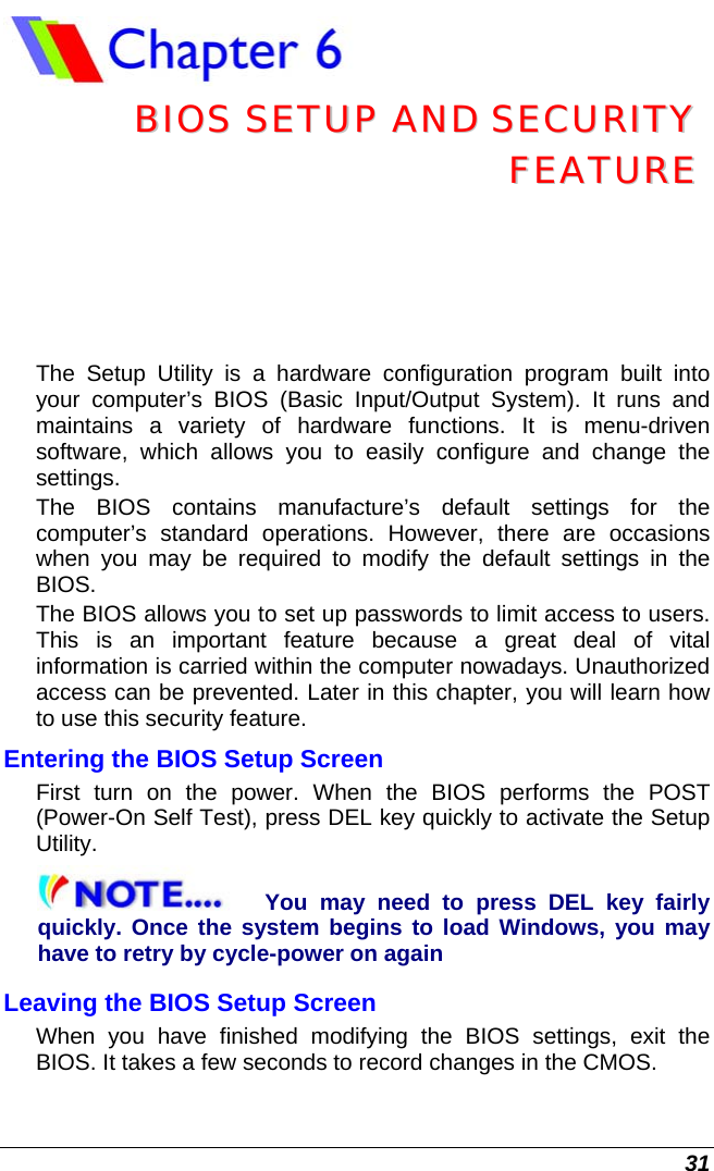  31  BBIIOOSS  SSEETTUUPP  AANNDD  SSEECCUURRIITTYY  FFEEAATTUURREE  The Setup Utility is a hardware configuration program built into your computer’s BIOS (Basic Input/Output System). It runs and maintains a variety of hardware functions. It is menu-driven software, which allows you to easily configure and change the settings. The BIOS contains manufacture’s default settings for the computer’s standard operations. However, there are occasions when you may be required to modify the default settings in the BIOS.  The BIOS allows you to set up passwords to limit access to users. This is an important feature because a great deal of vital information is carried within the computer nowadays. Unauthorized access can be prevented. Later in this chapter, you will learn how to use this security feature. Entering the BIOS Setup Screen First turn on the power. When the BIOS performs the POST (Power-On Self Test), press DEL key quickly to activate the Setup Utility. You may need to press DEL key fairly quickly. Once the system begins to load Windows, you may have to retry by cycle-power on again Leaving the BIOS Setup Screen When you have finished modifying the BIOS settings, exit the BIOS. It takes a few seconds to record changes in the CMOS. 