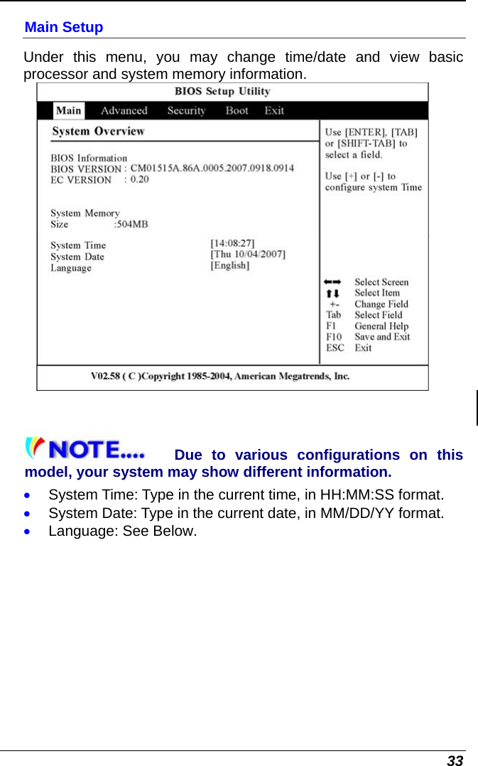  33 Main Setup Under this menu, you may change time/date and view basic processor and system memory information.   Due to various configurations on this model, your system may show different information. • System Time: Type in the current time, in HH:MM:SS format. • System Date: Type in the current date, in MM/DD/YY format. • Language: See Below. 