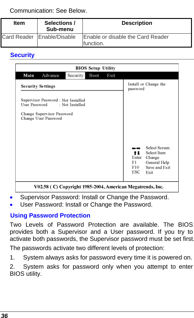  36 Communication: See Below. Item Selections / Sub-menu  Description Card Reader  Enable/Disable  Enable or disable the Card Reader function. Security  • Supervisor Password: Install or Change the Password. • User Password: Install or Change the Password. Using Password Protection Two Levels of Password Protection are available. The BIOS provides both a Supervisor and a User password. If you try to activate both passwords, the Supervisor password must be set first. The passwords activate two different levels of protection: 1.  System always asks for password every time it is powered on.  2.  System asks for password only when you attempt to enter BIOS utility. 