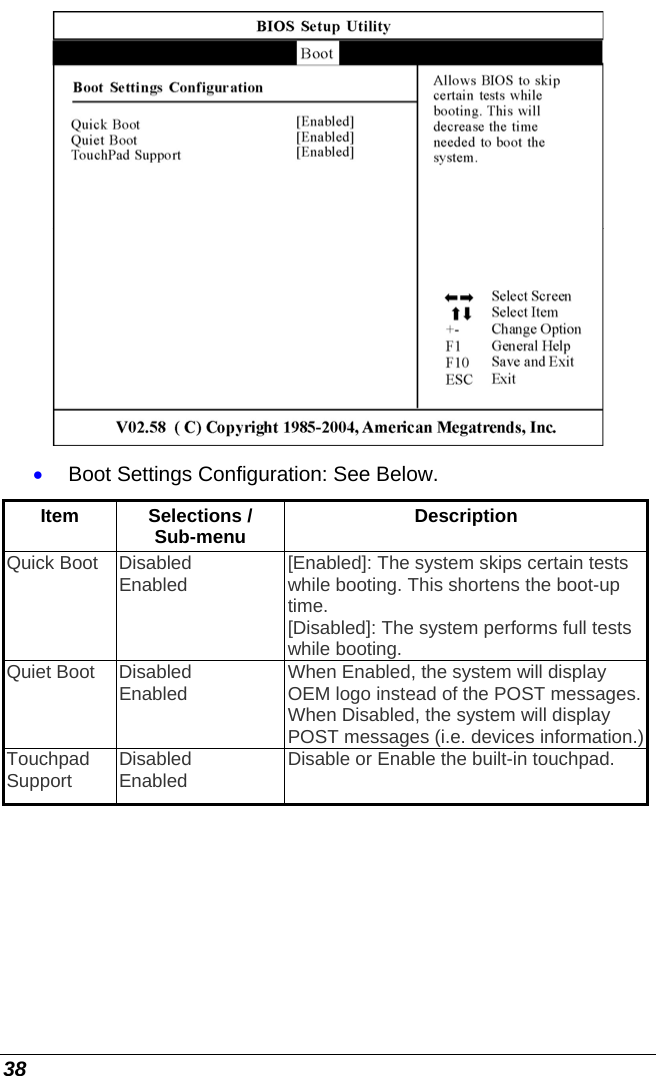  38  • Boot Settings Configuration: See Below. Item  Selections / Sub-menu  Description Quick Boot  Disabled Enabled  [Enabled]: The system skips certain tests while booting. This shortens the boot-up time. [Disabled]: The system performs full tests while booting. Quiet Boot  Disabled Enabled  When Enabled, the system will display OEM logo instead of the POST messages. When Disabled, the system will display POST messages (i.e. devices information.) Touchpad Support  Disabled Enabled  Disable or Enable the built-in touchpad. 